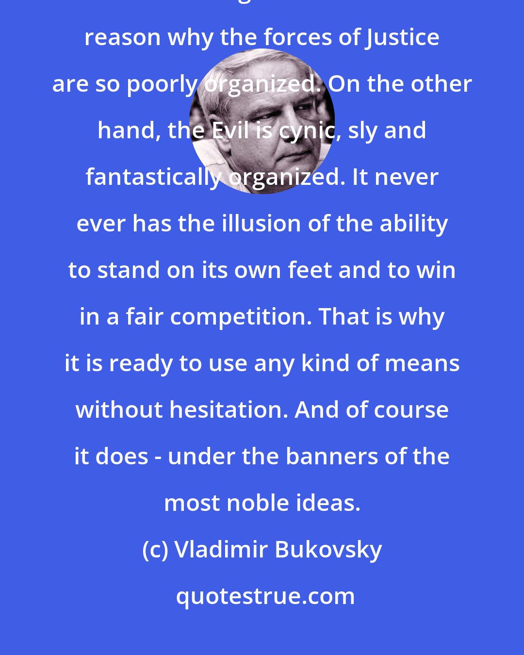 Vladimir Bukovsky: Justice is always naive and self-confident; believing that it will immediately win once recognized. That is the reason why the forces of Justice are so poorly organized. On the other hand, the Evil is cynic, sly and fantastically organized. It never ever has the illusion of the ability to stand on its own feet and to win in a fair competition. That is why it is ready to use any kind of means without hesitation. And of course it does - under the banners of the most noble ideas.