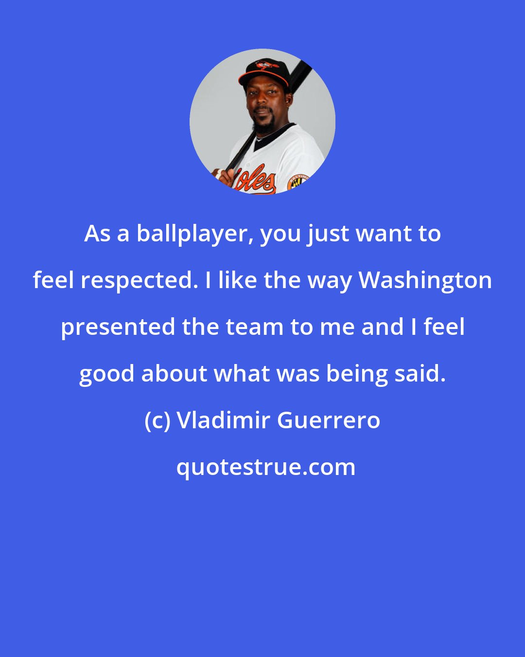 Vladimir Guerrero: As a ballplayer, you just want to feel respected. I like the way Washington presented the team to me and I feel good about what was being said.