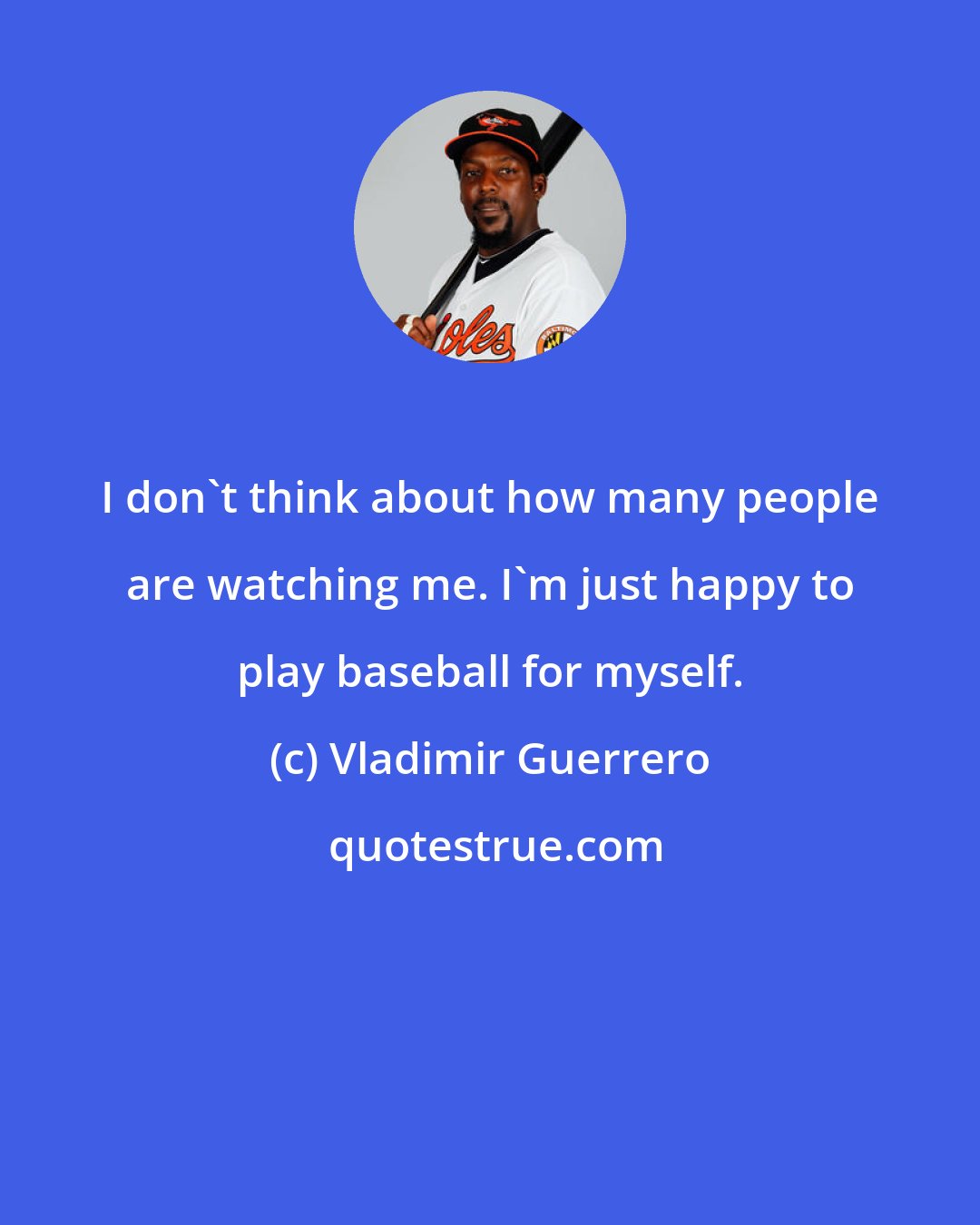 Vladimir Guerrero: I don't think about how many people are watching me. I'm just happy to play baseball for myself.