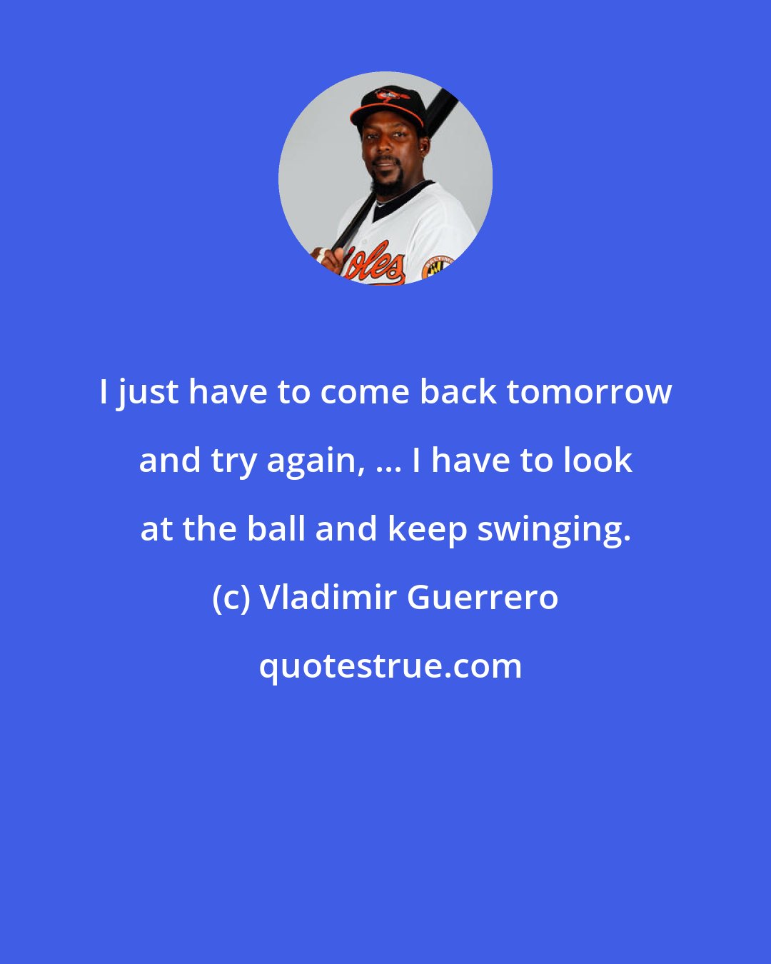 Vladimir Guerrero: I just have to come back tomorrow and try again, ... I have to look at the ball and keep swinging.