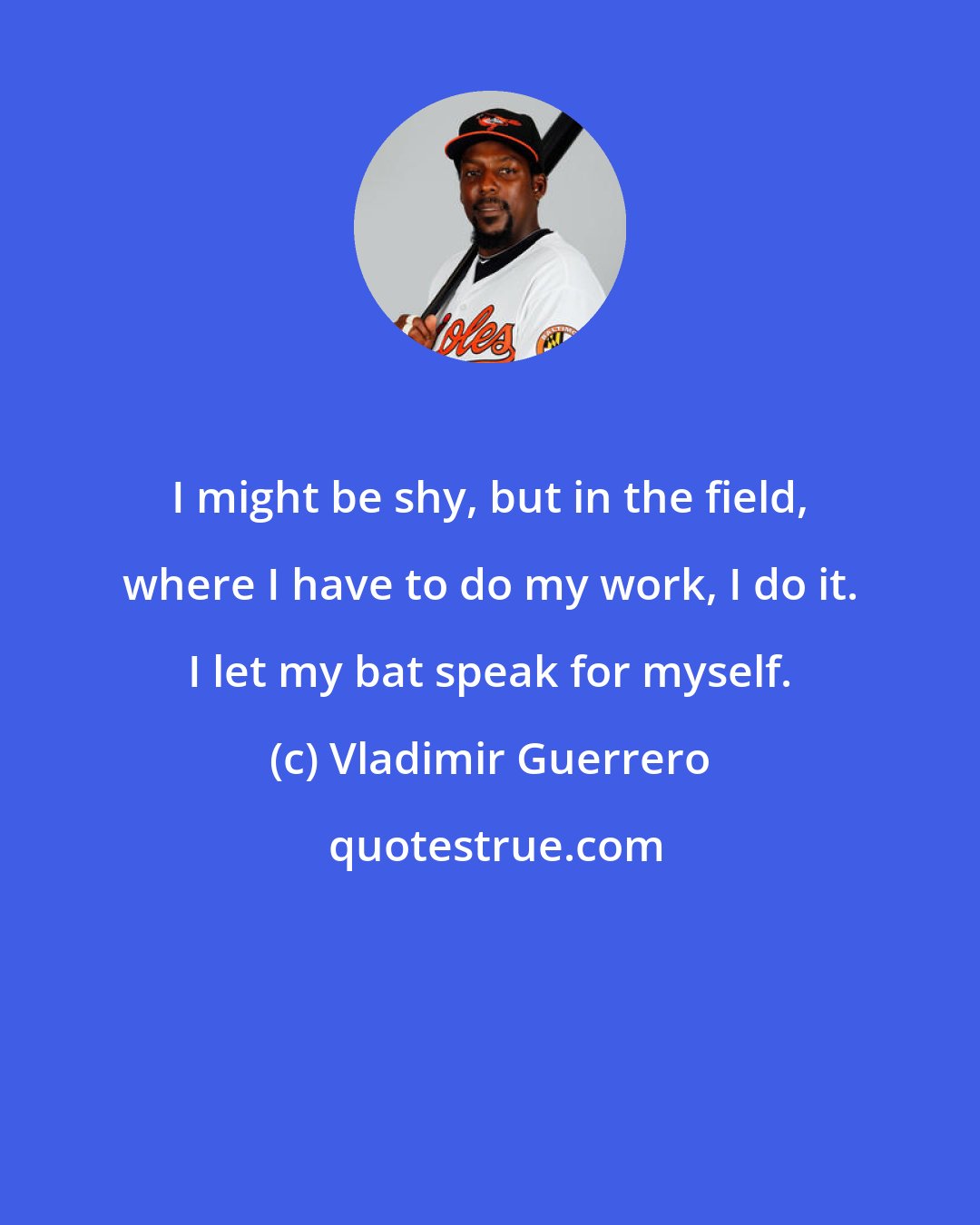 Vladimir Guerrero: I might be shy, but in the field, where I have to do my work, I do it. I let my bat speak for myself.