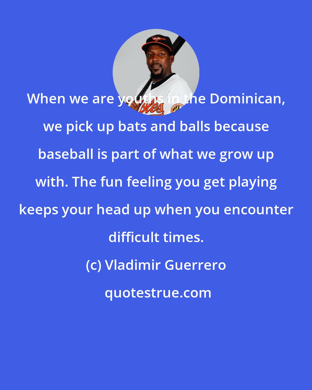 Vladimir Guerrero: When we are youths in the Dominican, we pick up bats and balls because baseball is part of what we grow up with. The fun feeling you get playing keeps your head up when you encounter difficult times.