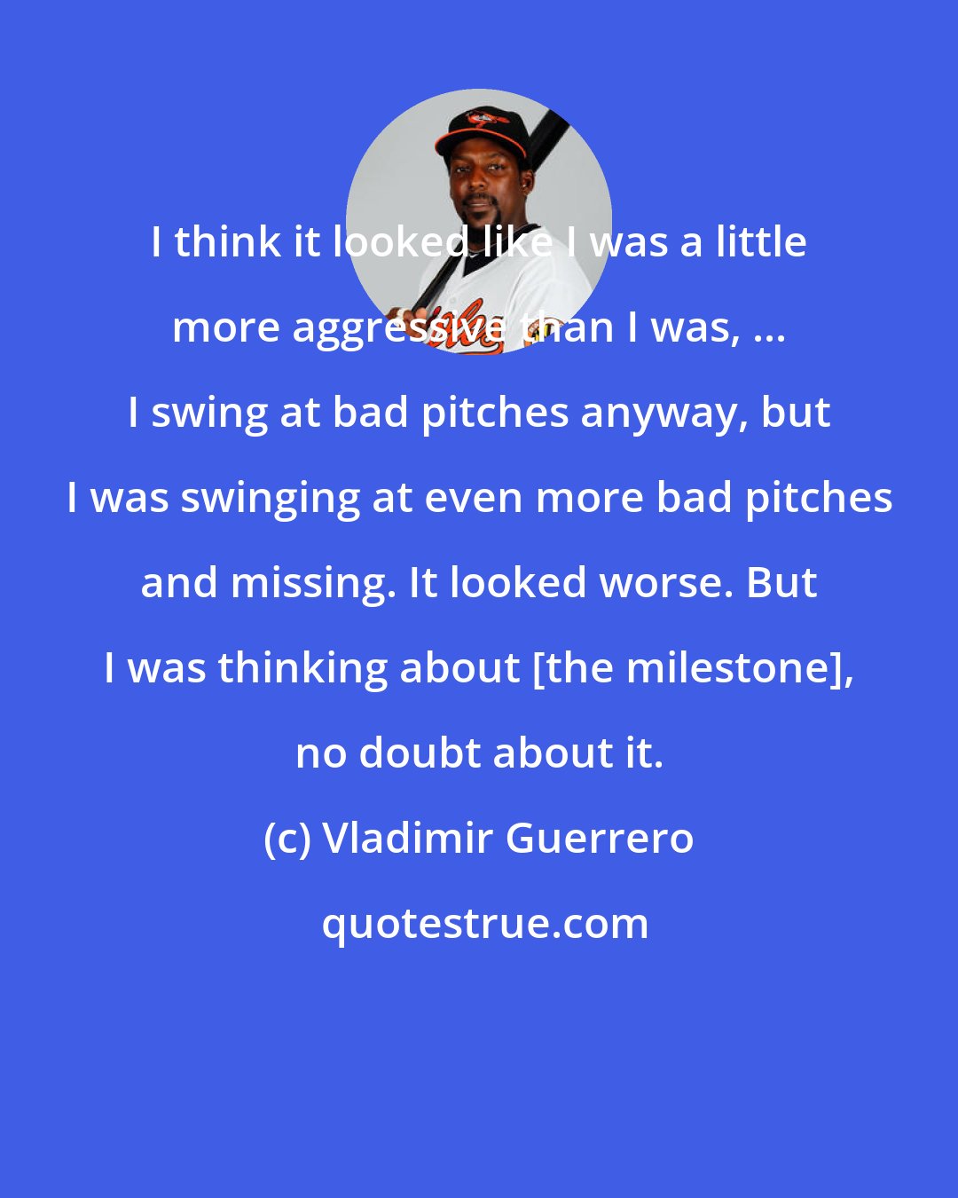 Vladimir Guerrero: I think it looked like I was a little more aggressive than I was, ... I swing at bad pitches anyway, but I was swinging at even more bad pitches and missing. It looked worse. But I was thinking about [the milestone], no doubt about it.