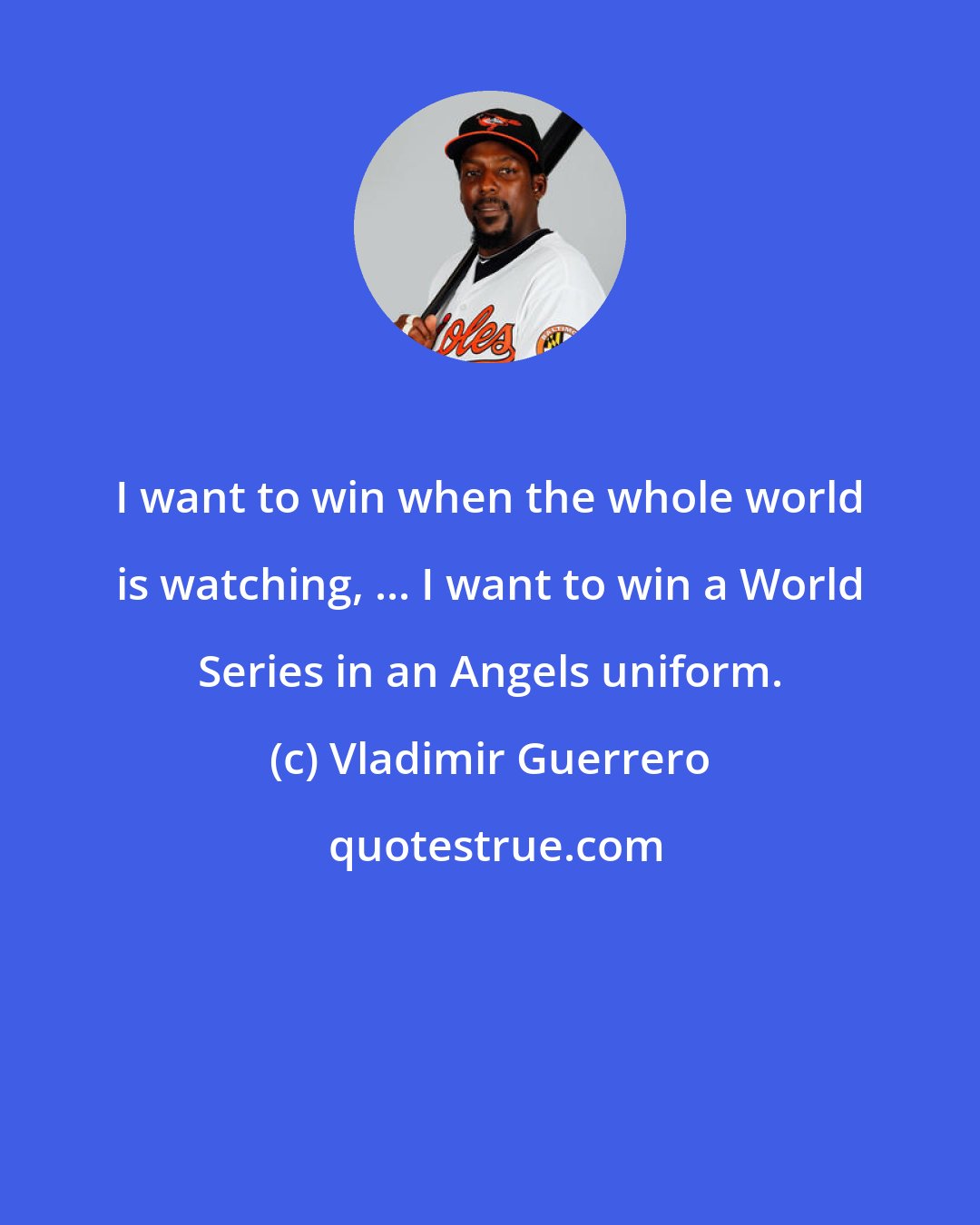 Vladimir Guerrero: I want to win when the whole world is watching, ... I want to win a World Series in an Angels uniform.