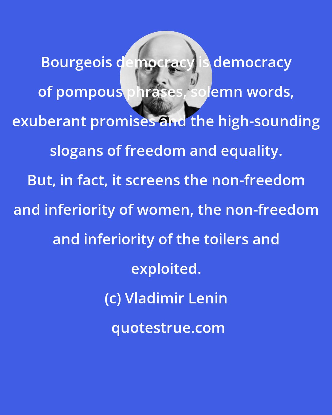 Vladimir Lenin: Bourgeois democracy is democracy of pompous phrases, solemn words, exuberant promises and the high-sounding slogans of freedom and equality. But, in fact, it screens the non-freedom and inferiority of women, the non-freedom and inferiority of the toilers and exploited.