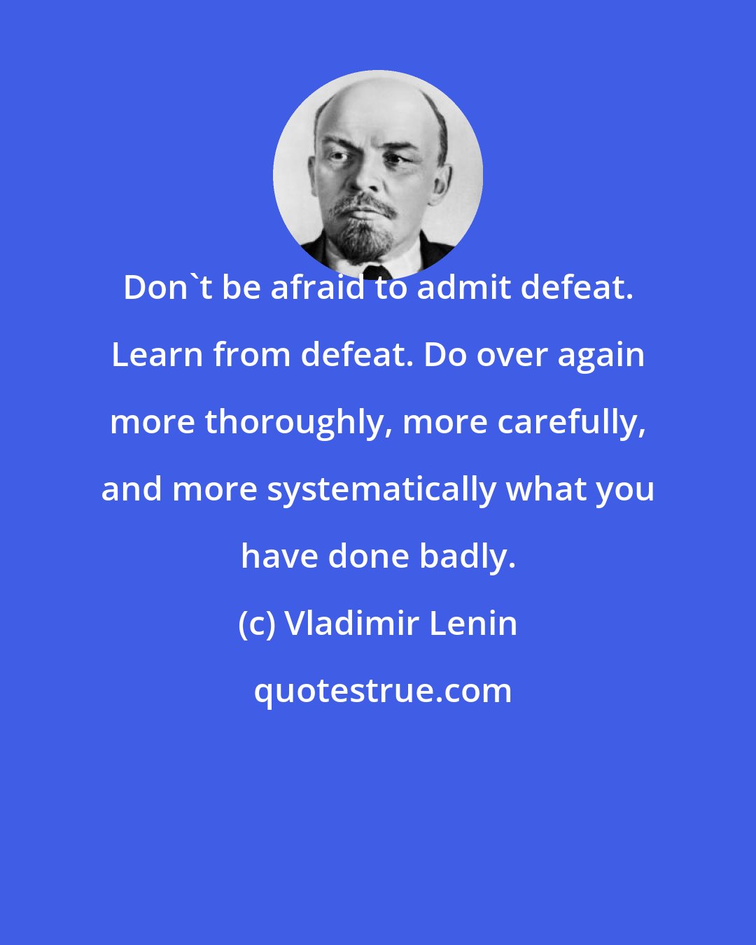 Vladimir Lenin: Don't be afraid to admit defeat. Learn from defeat. Do over again more thoroughly, more carefully, and more systematically what you have done badly.