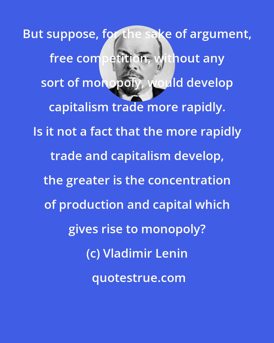 Vladimir Lenin: But suppose, for the sake of argument, free competition, without any sort of monopoly, would develop capitalism trade more rapidly. Is it not a fact that the more rapidly trade and capitalism develop, the greater is the concentration of production and capital which gives rise to monopoly?