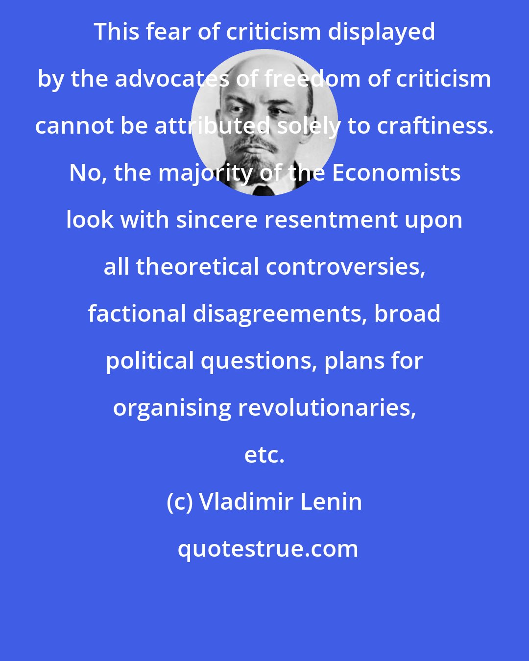 Vladimir Lenin: This fear of criticism displayed by the advocates of freedom of criticism cannot be attributed solely to craftiness. No, the majority of the Economists look with sincere resentment upon all theoretical controversies, factional disagreements, broad political questions, plans for organising revolutionaries, etc.