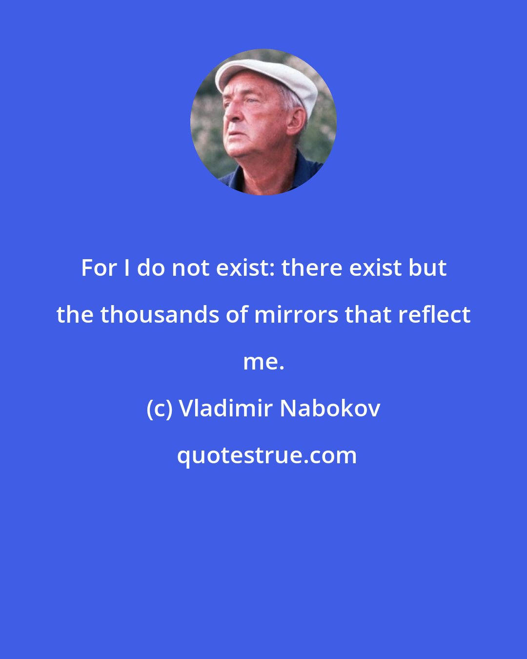 Vladimir Nabokov: For I do not exist: there exist but the thousands of mirrors that reflect me.