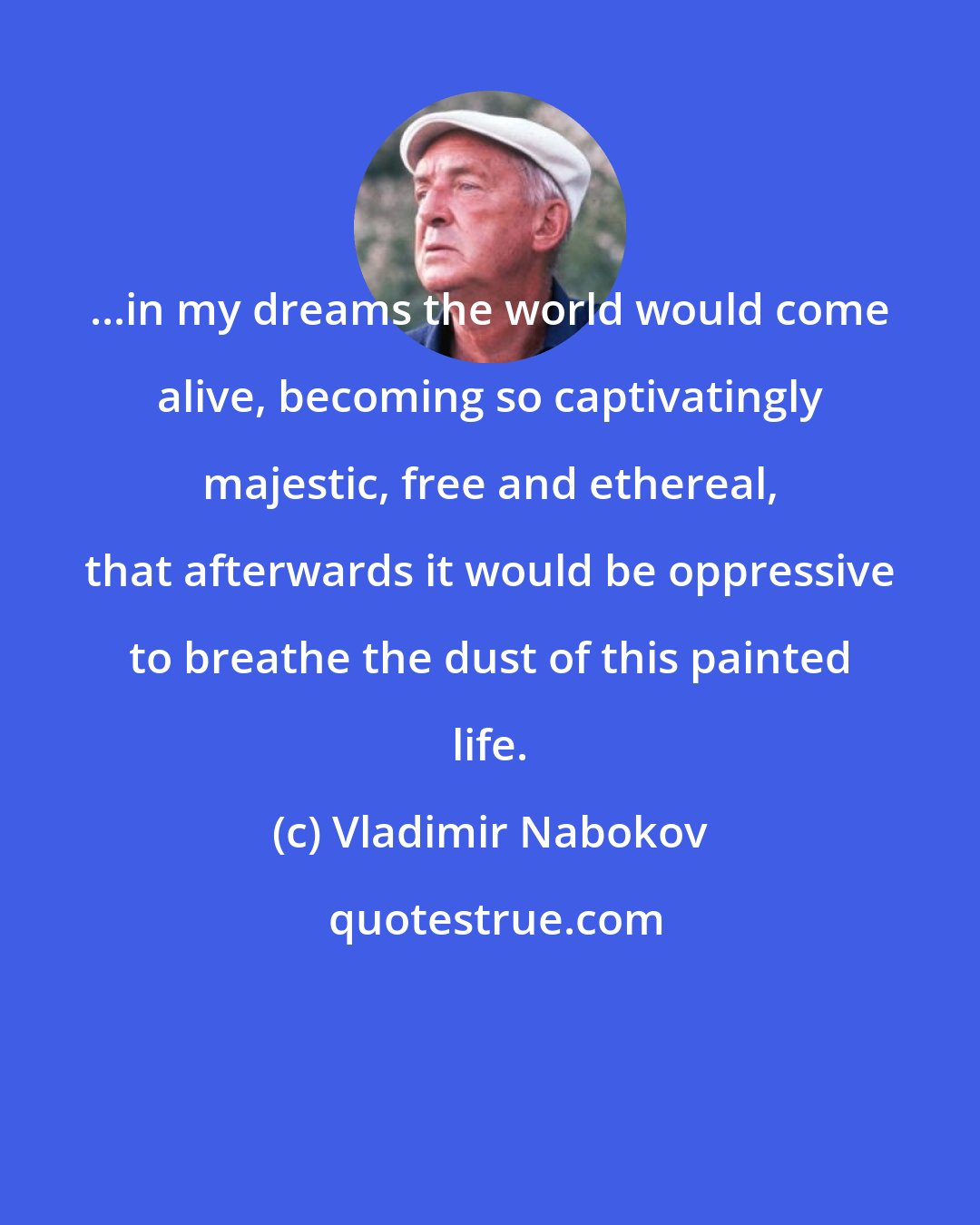 Vladimir Nabokov: ...in my dreams the world would come alive, becoming so captivatingly majestic, free and ethereal, that afterwards it would be oppressive to breathe the dust of this painted life.