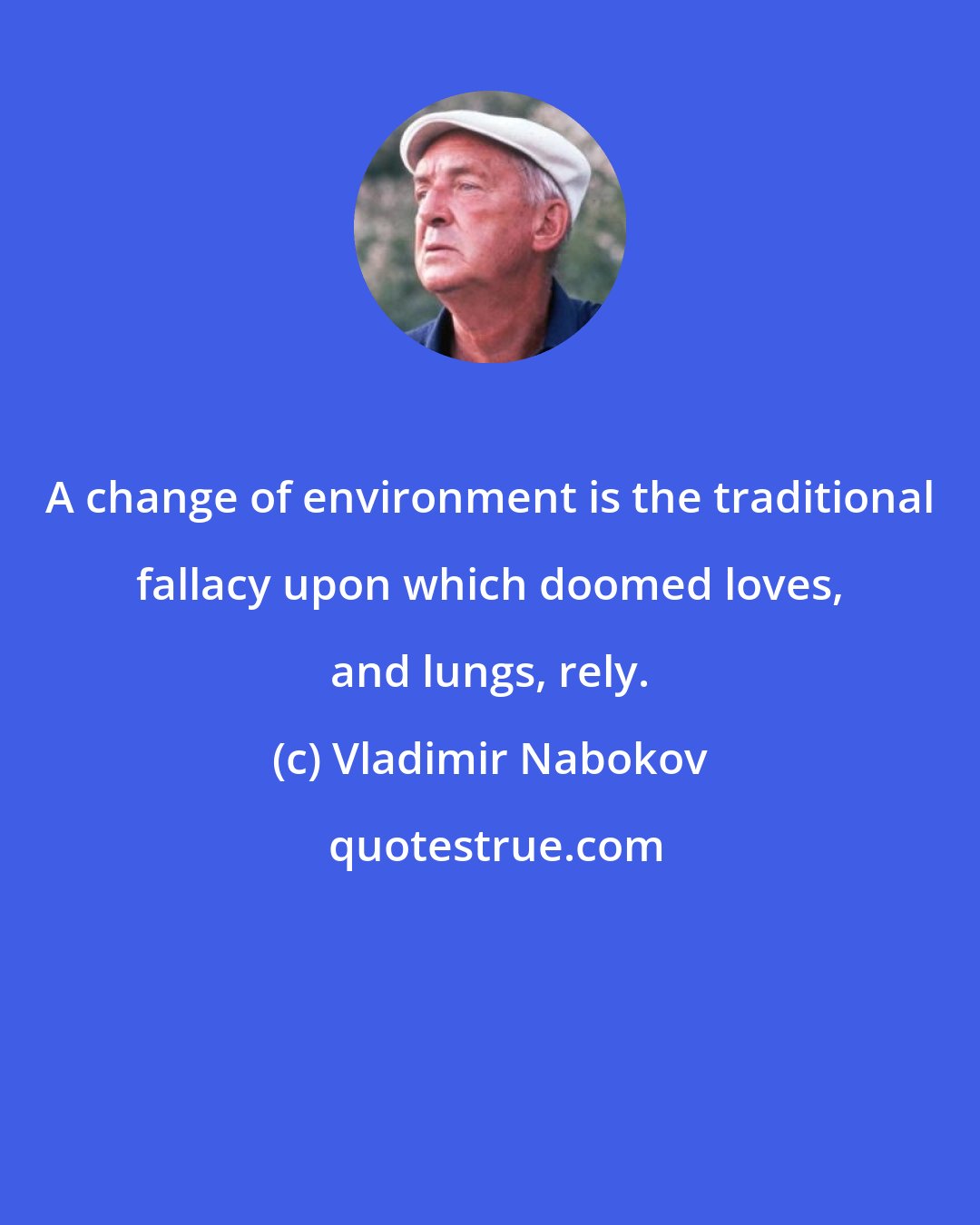 Vladimir Nabokov: A change of environment is the traditional fallacy upon which doomed loves, and lungs, rely.