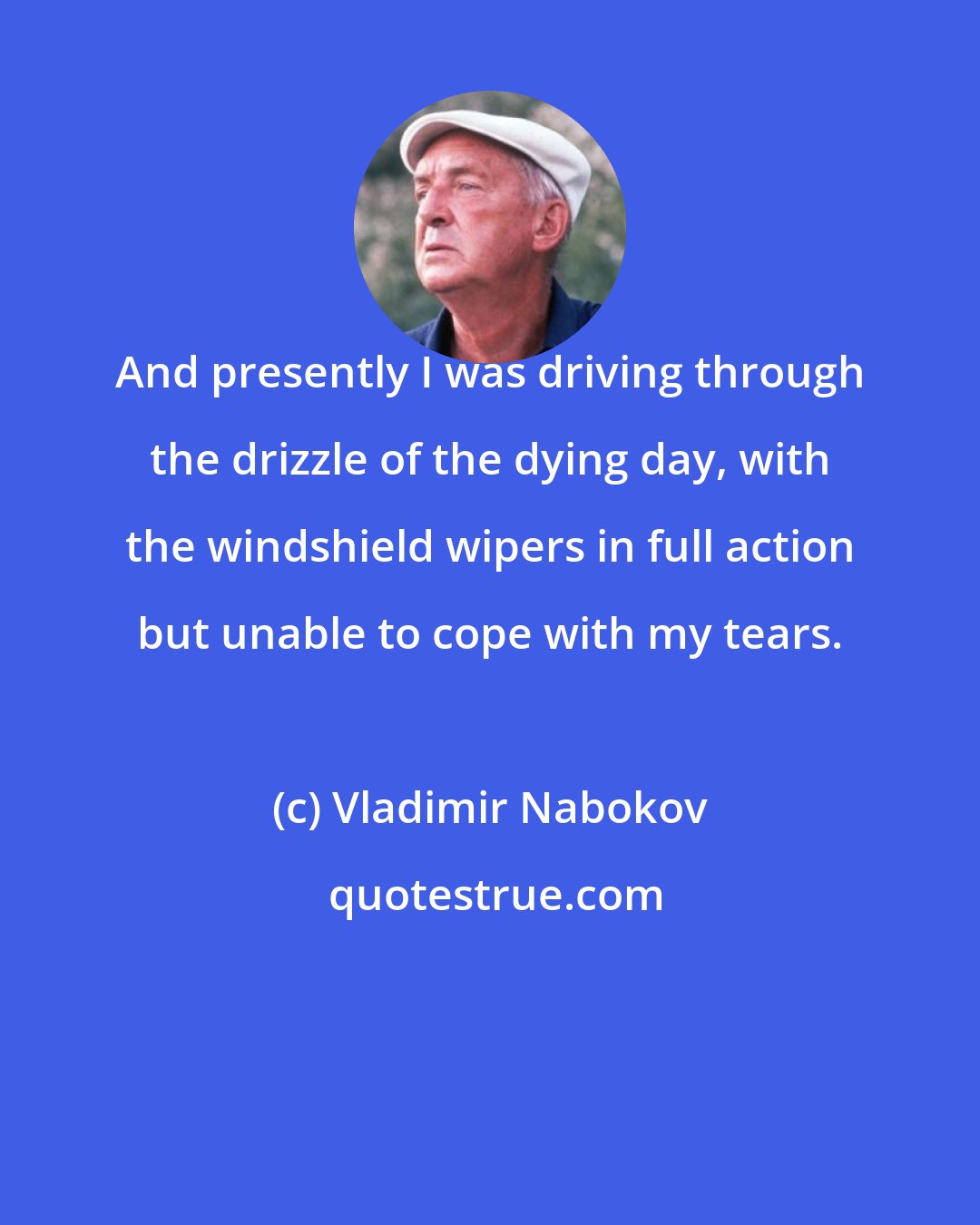 Vladimir Nabokov: And presently I was driving through the drizzle of the dying day, with the windshield wipers in full action but unable to cope with my tears.