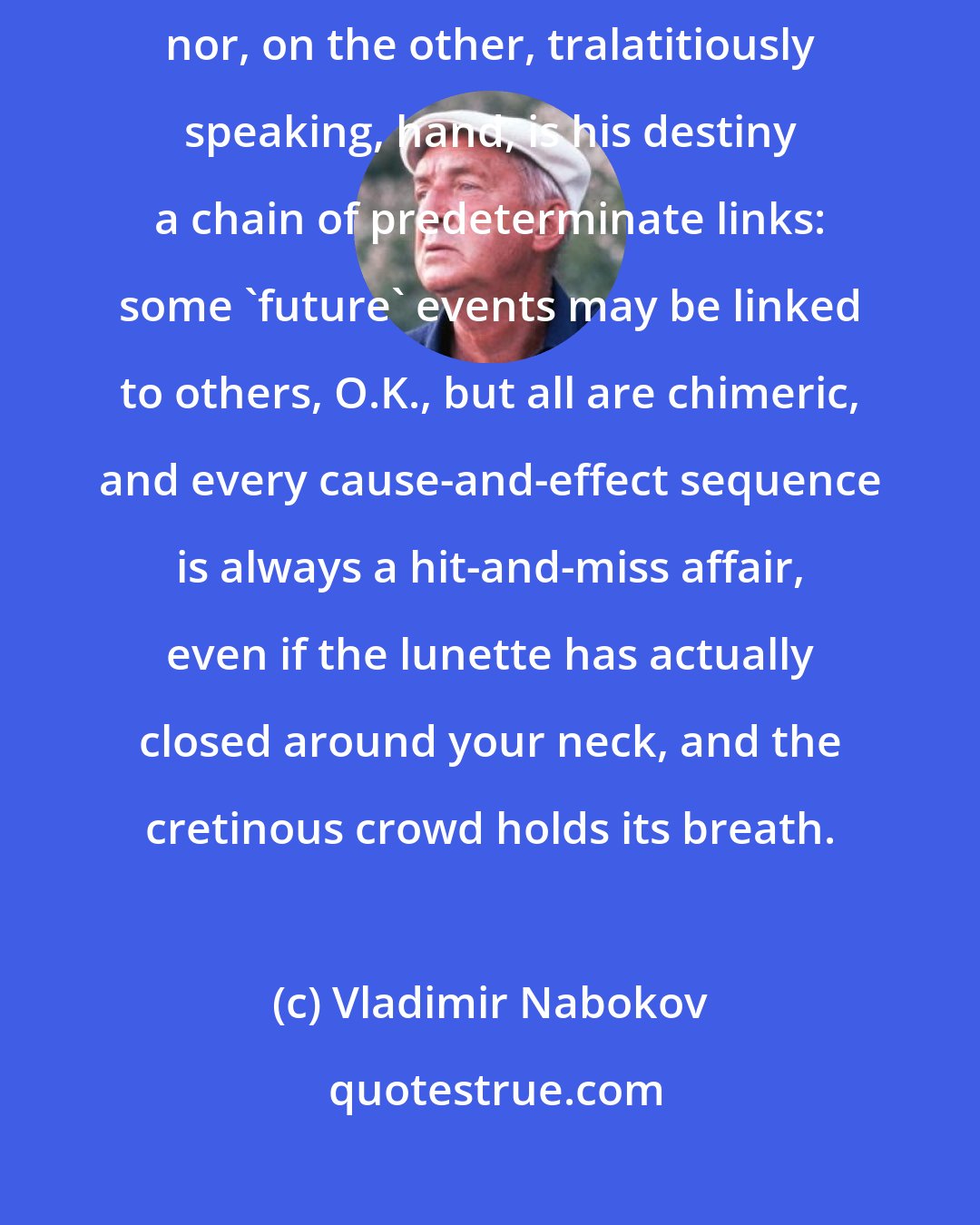 Vladimir Nabokov: Direct interference in a person's life does not enter our scope of activity, nor, on the other, tralatitiously speaking, hand, is his destiny a chain of predeterminate links: some 'future' events may be linked to others, O.K., but all are chimeric, and every cause-and-effect sequence is always a hit-and-miss affair, even if the lunette has actually closed around your neck, and the cretinous crowd holds its breath.