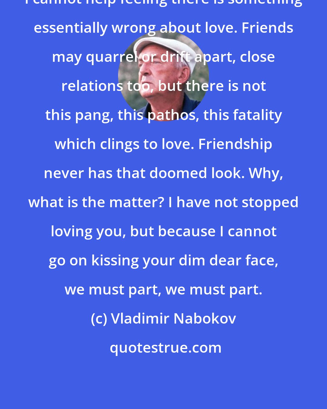 Vladimir Nabokov: I cannot help feeling there is something essentially wrong about love. Friends may quarrel or drift apart, close relations too, but there is not this pang, this pathos, this fatality which clings to love. Friendship never has that doomed look. Why, what is the matter? I have not stopped loving you, but because I cannot go on kissing your dim dear face, we must part, we must part.