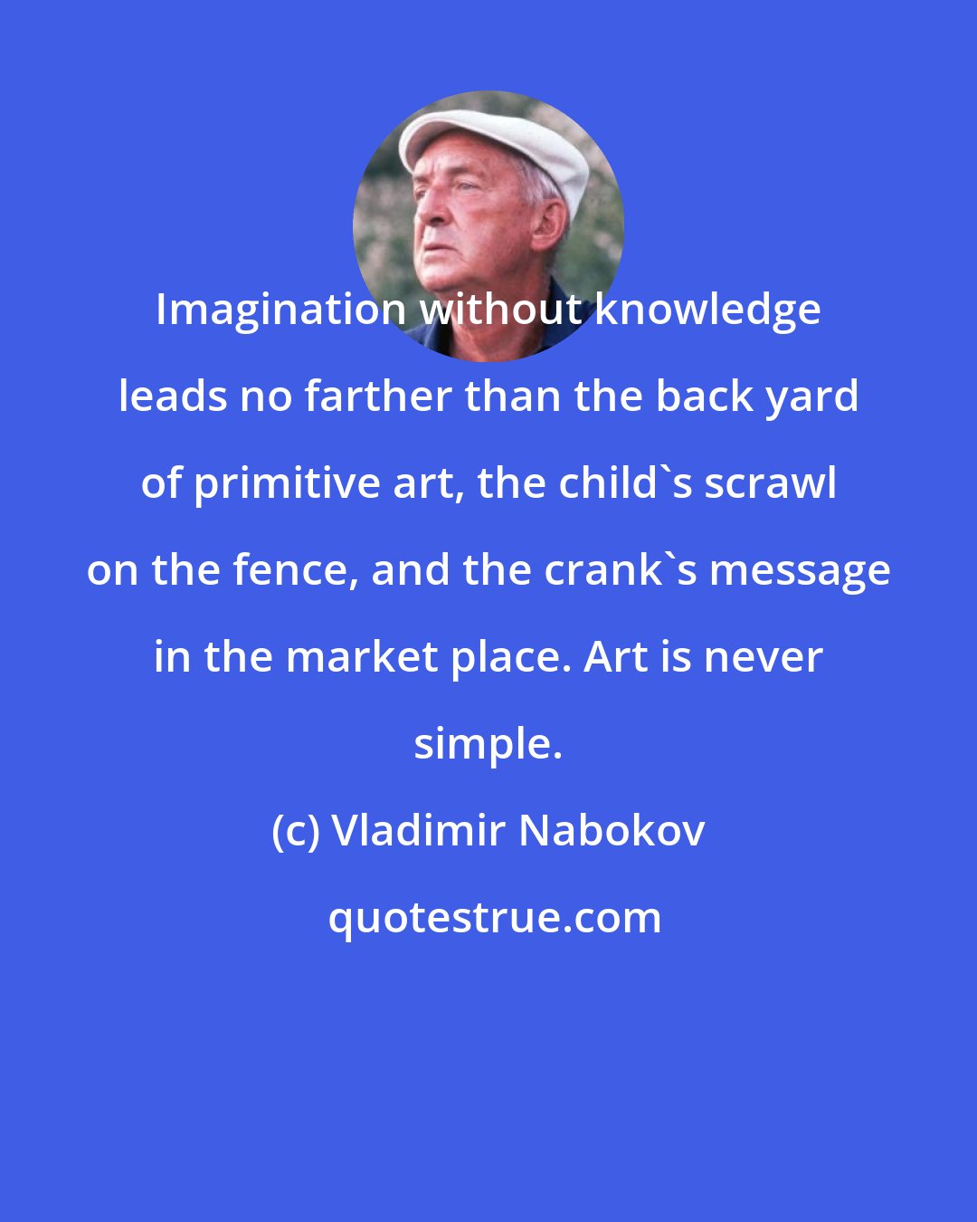 Vladimir Nabokov: Imagination without knowledge leads no farther than the back yard of primitive art, the child's scrawl on the fence, and the crank's message in the market place. Art is never simple.