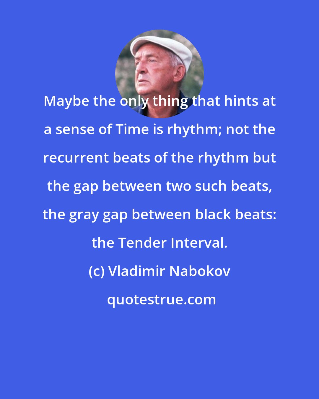 Vladimir Nabokov: Maybe the only thing that hints at a sense of Time is rhythm; not the recurrent beats of the rhythm but the gap between two such beats, the gray gap between black beats: the Tender Interval.