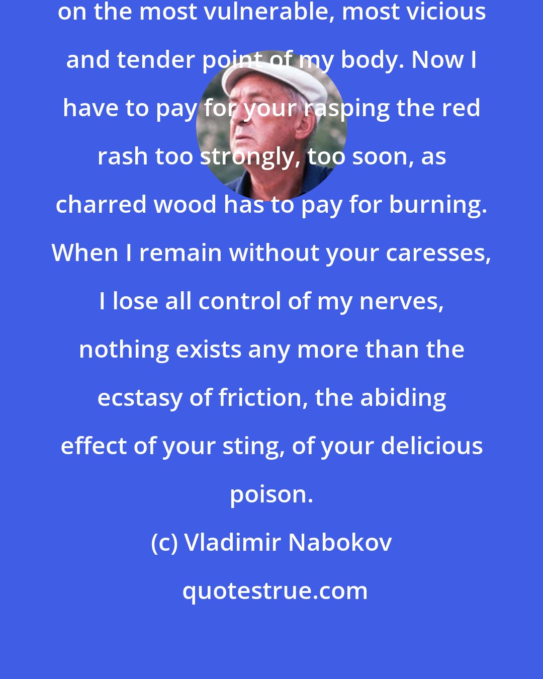 Vladimir Nabokov: The fire you rubbed left its brand on the most vulnerable, most vicious and tender point of my body. Now I have to pay for your rasping the red rash too strongly, too soon, as charred wood has to pay for burning. When I remain without your caresses, I lose all control of my nerves, nothing exists any more than the ecstasy of friction, the abiding effect of your sting, of your delicious poison.