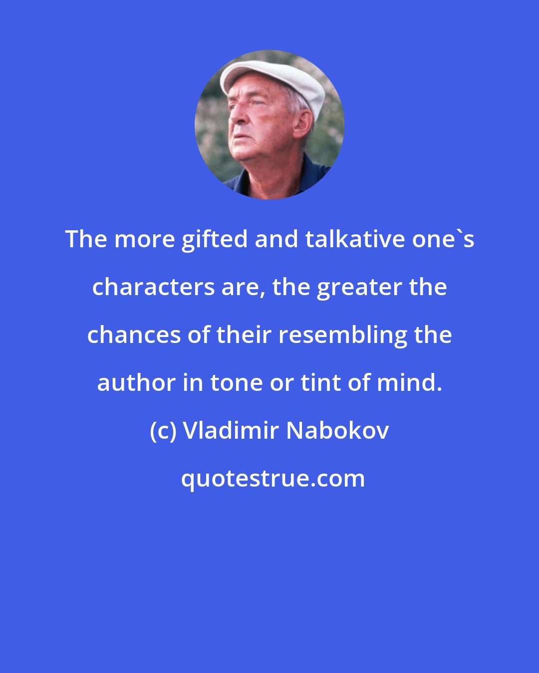 Vladimir Nabokov: The more gifted and talkative one's characters are, the greater the chances of their resembling the author in tone or tint of mind.