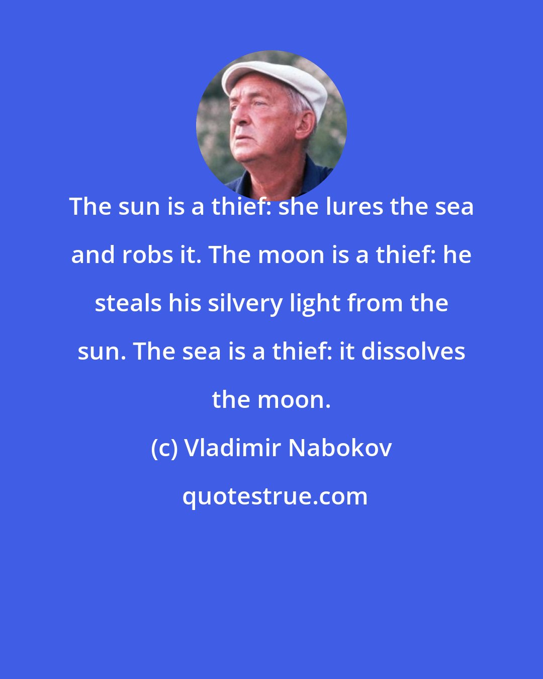 Vladimir Nabokov: The sun is a thief: she lures the sea and robs it. The moon is a thief: he steals his silvery light from the sun. The sea is a thief: it dissolves the moon.