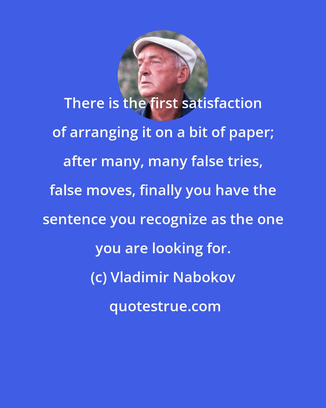 Vladimir Nabokov: There is the first satisfaction of arranging it on a bit of paper; after many, many false tries, false moves, finally you have the sentence you recognize as the one you are looking for.