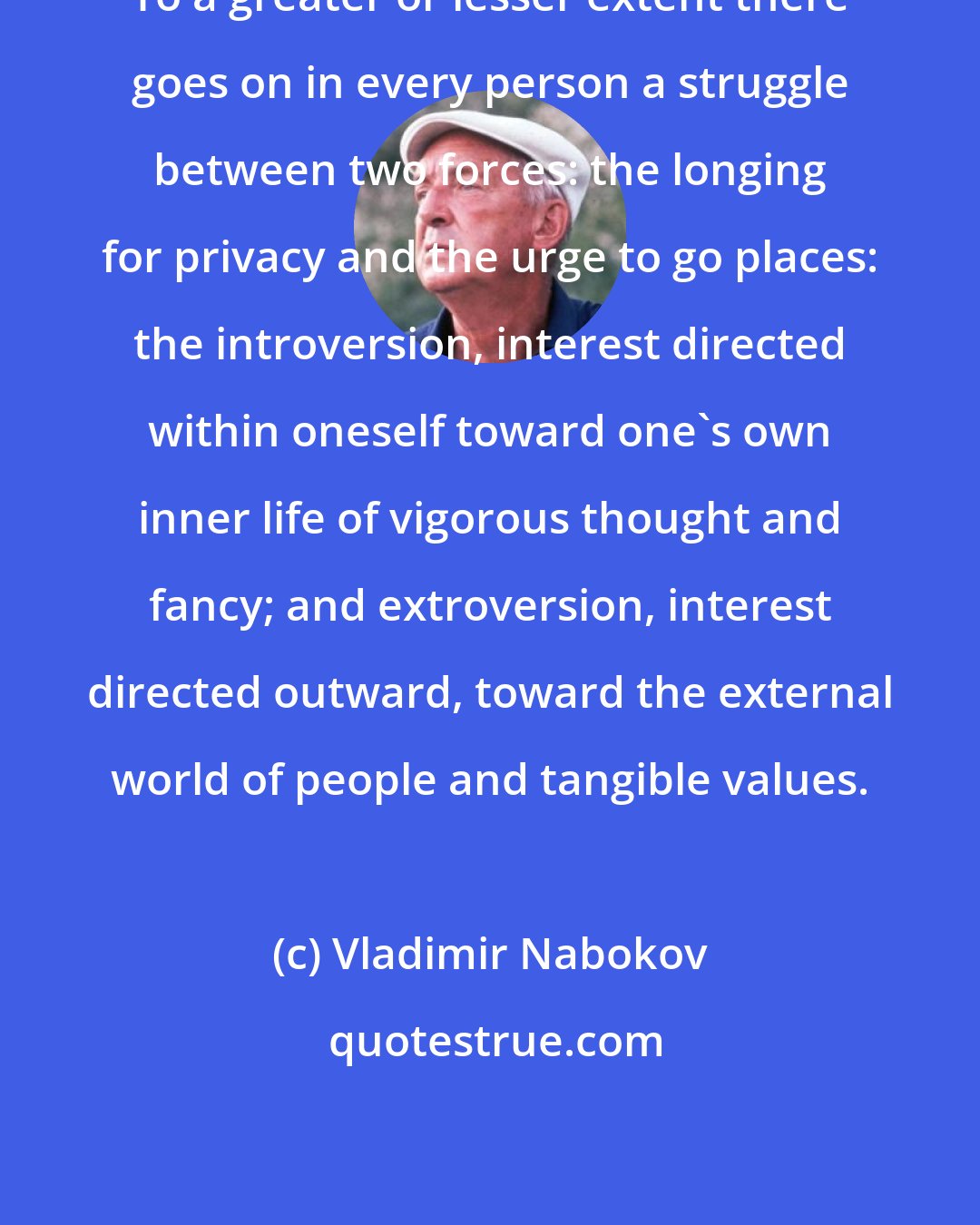 Vladimir Nabokov: To a greater or lesser extent there goes on in every person a struggle between two forces: the longing for privacy and the urge to go places: the introversion, interest directed within oneself toward one's own inner life of vigorous thought and fancy; and extroversion, interest directed outward, toward the external world of people and tangible values.