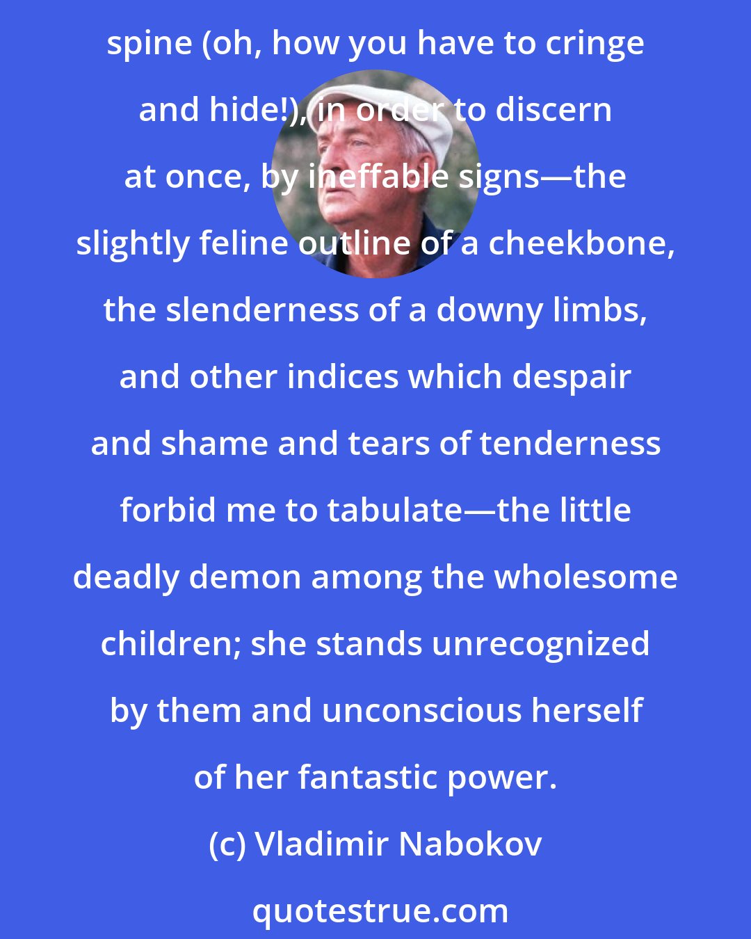 Vladimir Nabokov: You have to be an artist and a madman, a creature of infinite melancholy, with a bubble of hot poison in your loins and a super-voluptuous flame permanently aglow in your subtle spine (oh, how you have to cringe and hide!), in order to discern at once, by ineffable signs―the slightly feline outline of a cheekbone, the slenderness of a downy limbs, and other indices which despair and shame and tears of tenderness forbid me to tabulate―the little deadly demon among the wholesome children; she stands unrecognized by them and unconscious herself of her fantastic power.