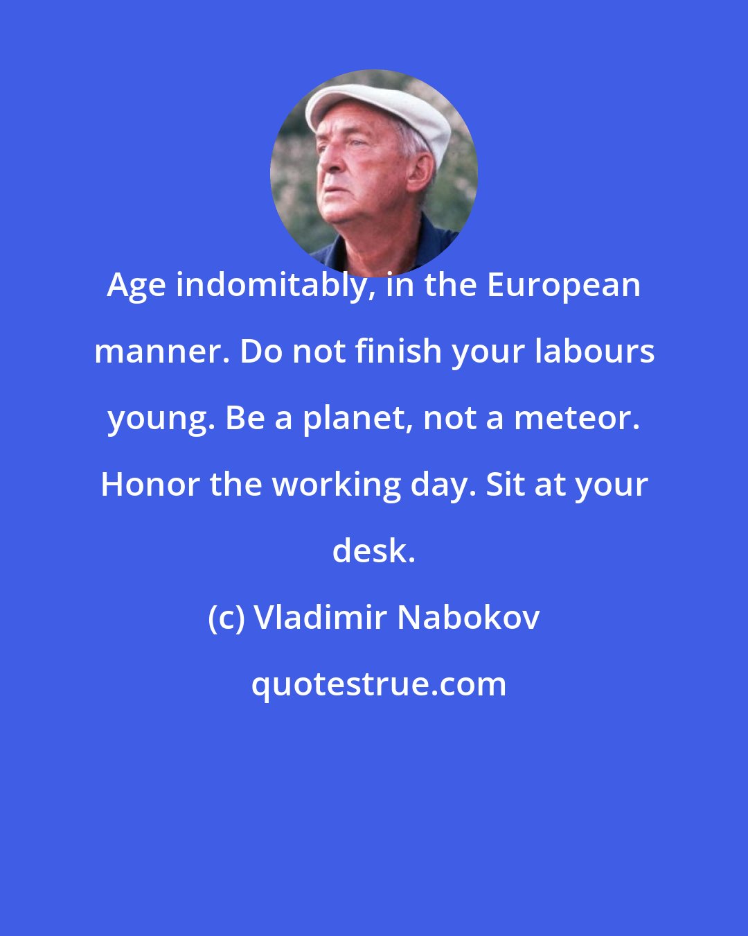 Vladimir Nabokov: Age indomitably, in the European manner. Do not finish your labours young. Be a planet, not a meteor. Honor the working day. Sit at your desk.