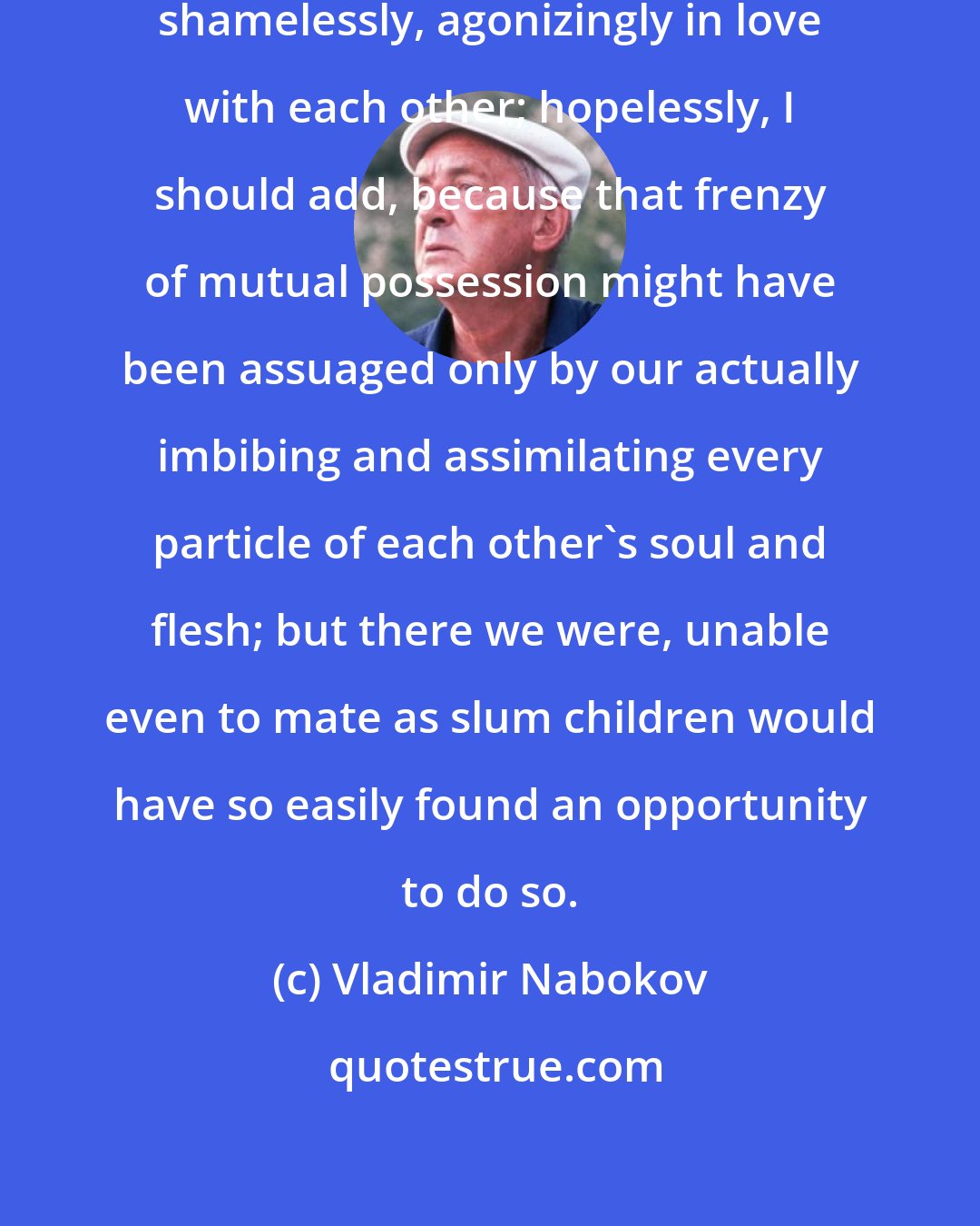 Vladimir Nabokov: All at once we were madly, clumsily, shamelessly, agonizingly in love with each other; hopelessly, I should add, because that frenzy of mutual possession might have been assuaged only by our actually imbibing and assimilating every particle of each other's soul and flesh; but there we were, unable even to mate as slum children would have so easily found an opportunity to do so.