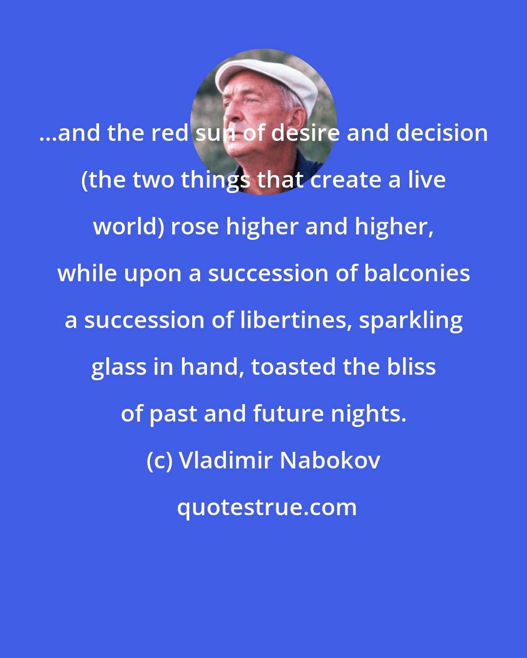 Vladimir Nabokov: ...and the red sun of desire and decision (the two things that create a live world) rose higher and higher, while upon a succession of balconies a succession of libertines, sparkling glass in hand, toasted the bliss of past and future nights.