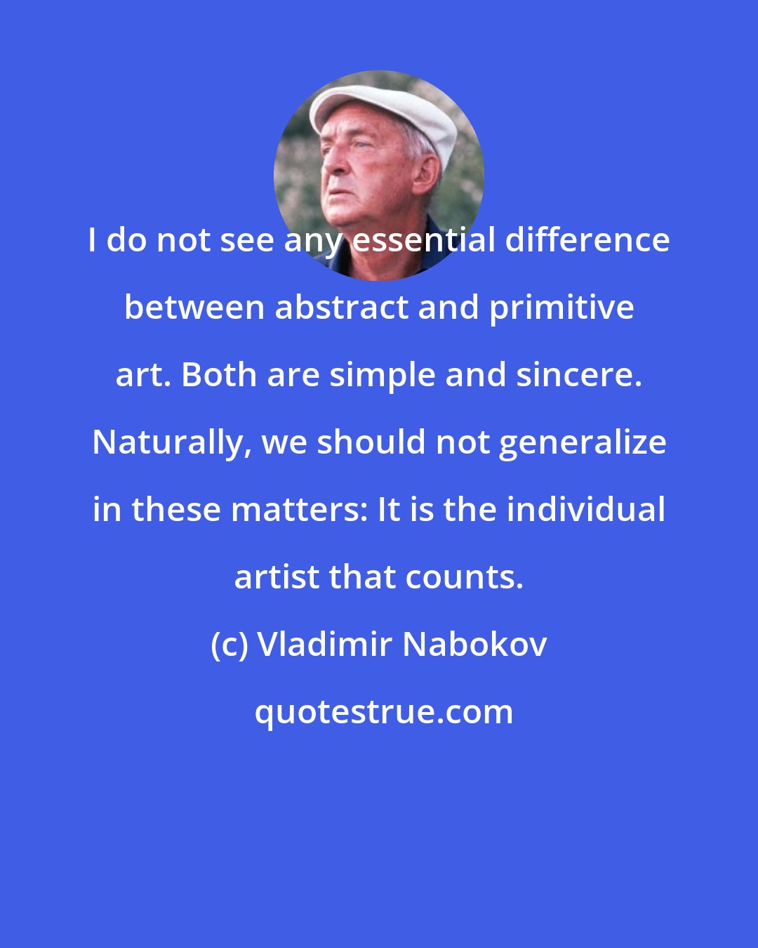 Vladimir Nabokov: I do not see any essential difference between abstract and primitive art. Both are simple and sincere. Naturally, we should not generalize in these matters: It is the individual artist that counts.