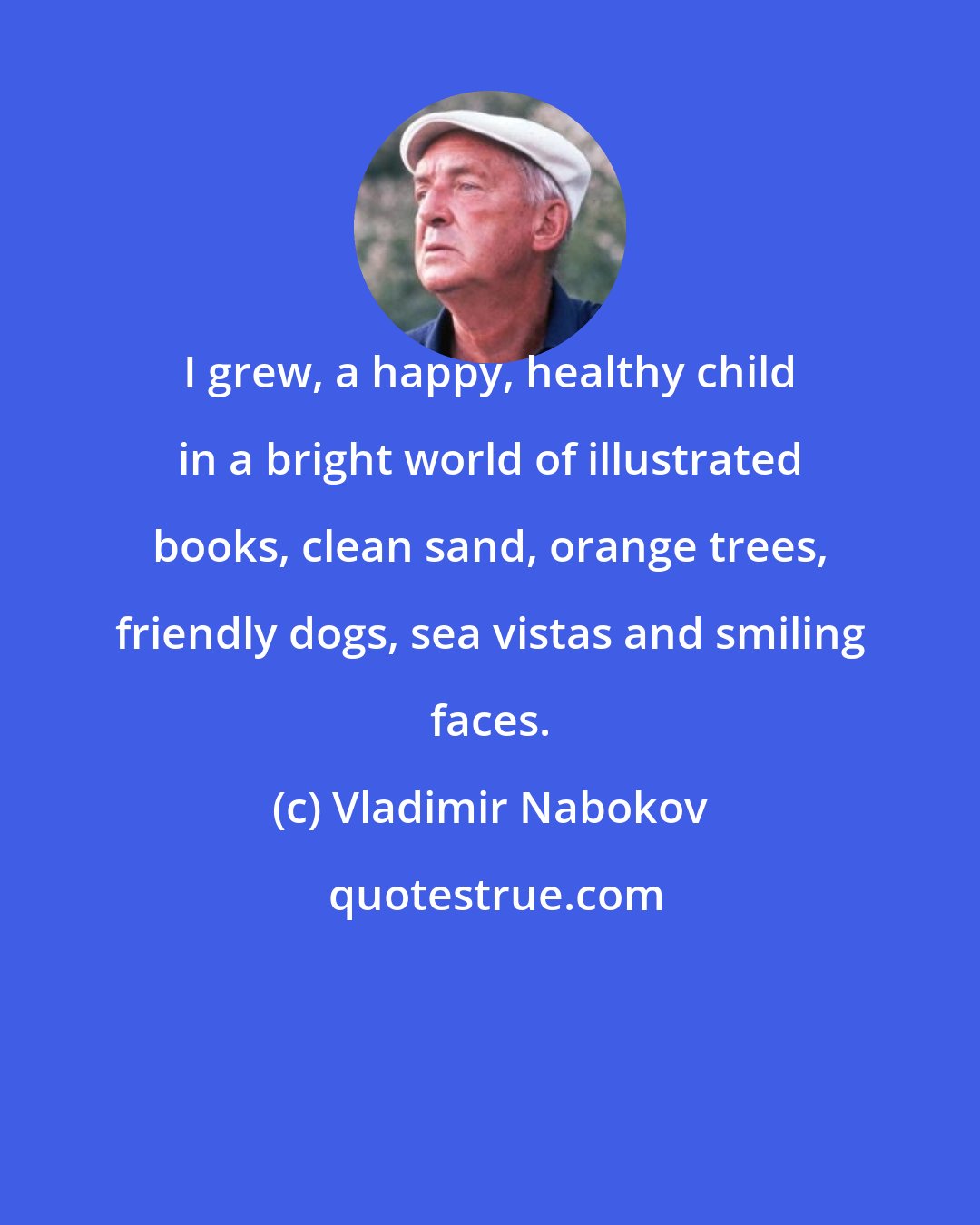 Vladimir Nabokov: I grew, a happy, healthy child in a bright world of illustrated books, clean sand, orange trees, friendly dogs, sea vistas and smiling faces.