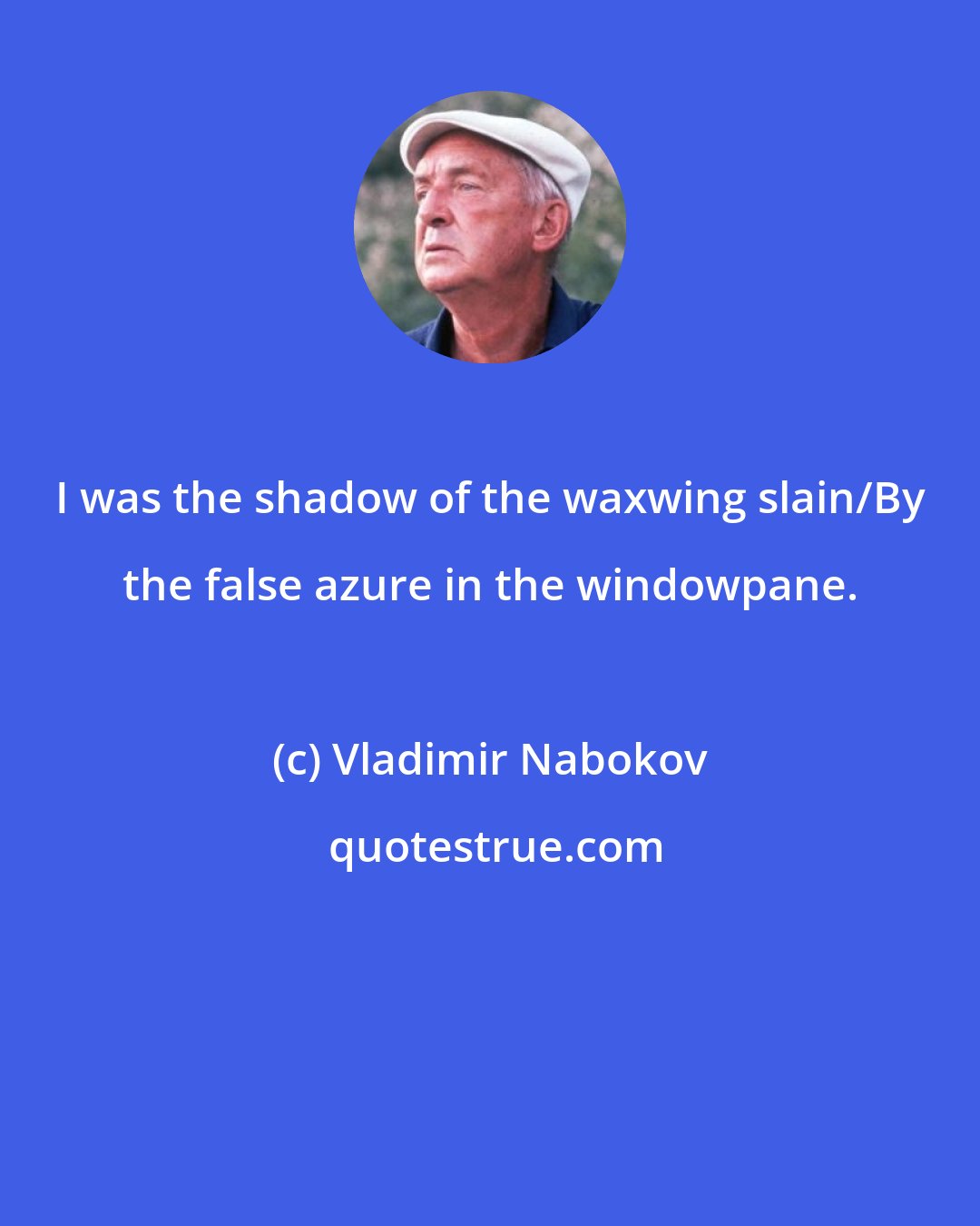 Vladimir Nabokov: I was the shadow of the waxwing slain/By the false azure in the windowpane.