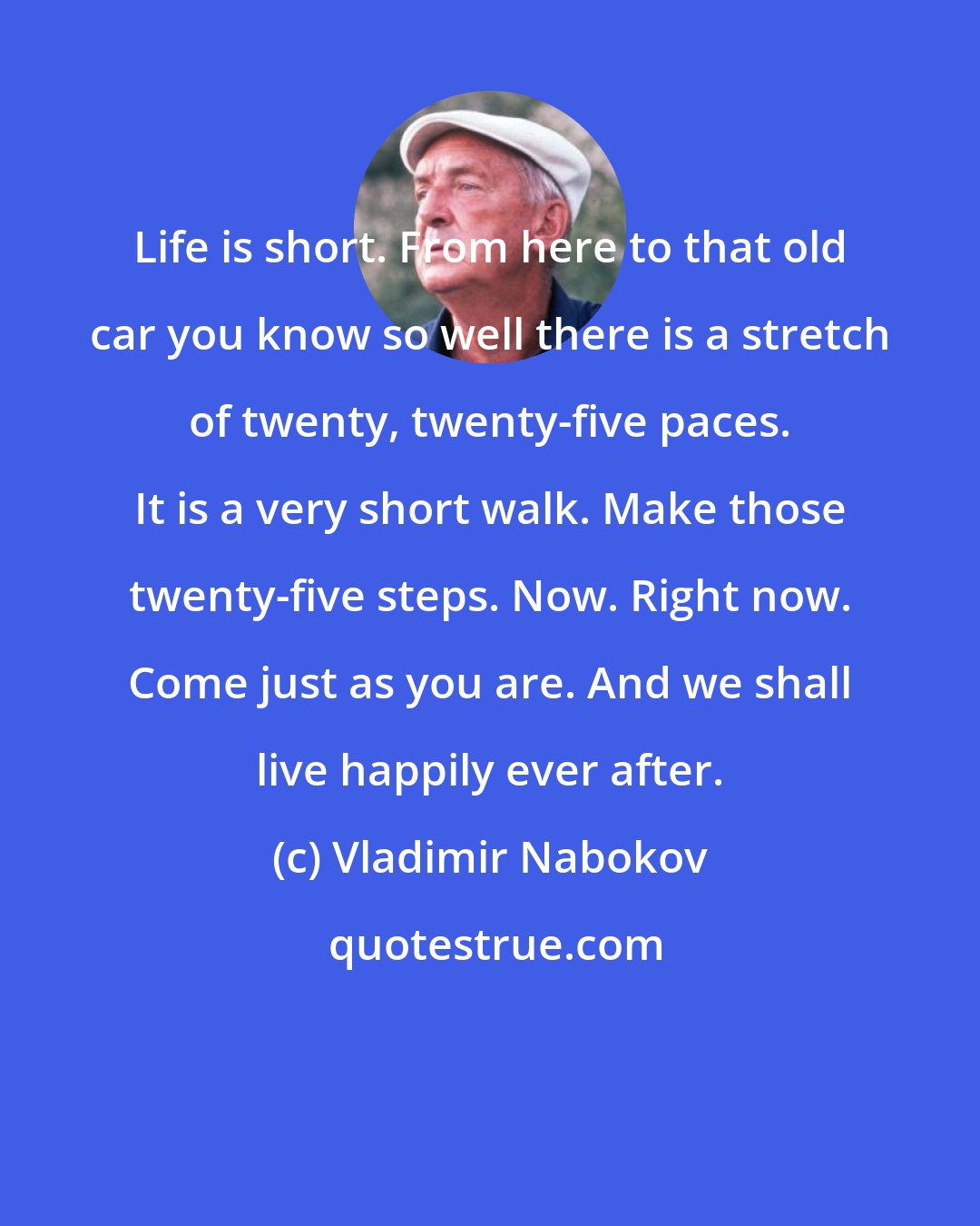 Vladimir Nabokov: Life is short. From here to that old car you know so well there is a stretch of twenty, twenty-five paces. It is a very short walk. Make those twenty-five steps. Now. Right now. Come just as you are. And we shall live happily ever after.