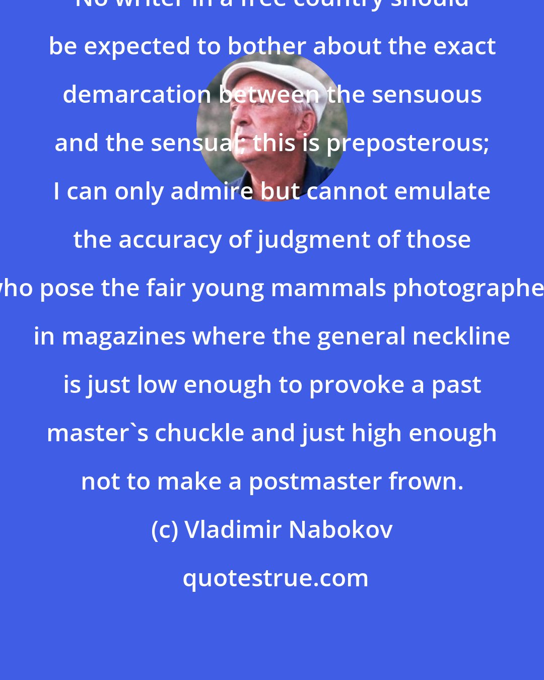 Vladimir Nabokov: No writer in a free country should be expected to bother about the exact demarcation between the sensuous and the sensual; this is preposterous; I can only admire but cannot emulate the accuracy of judgment of those who pose the fair young mammals photographed in magazines where the general neckline is just low enough to provoke a past master's chuckle and just high enough not to make a postmaster frown.