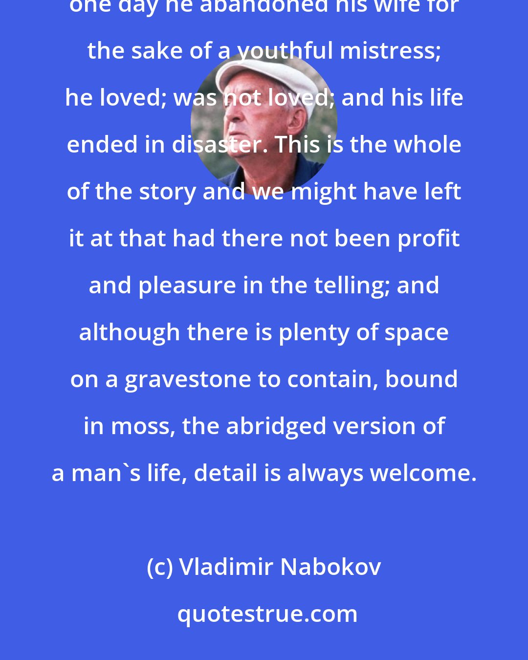 Vladimir Nabokov: Once upon a time there lived in Berlin, Germany, a man called Albinus. He was rich, respectable, happy; one day he abandoned his wife for the sake of a youthful mistress; he loved; was not loved; and his life ended in disaster. This is the whole of the story and we might have left it at that had there not been profit and pleasure in the telling; and although there is plenty of space on a gravestone to contain, bound in moss, the abridged version of a man's life, detail is always welcome.