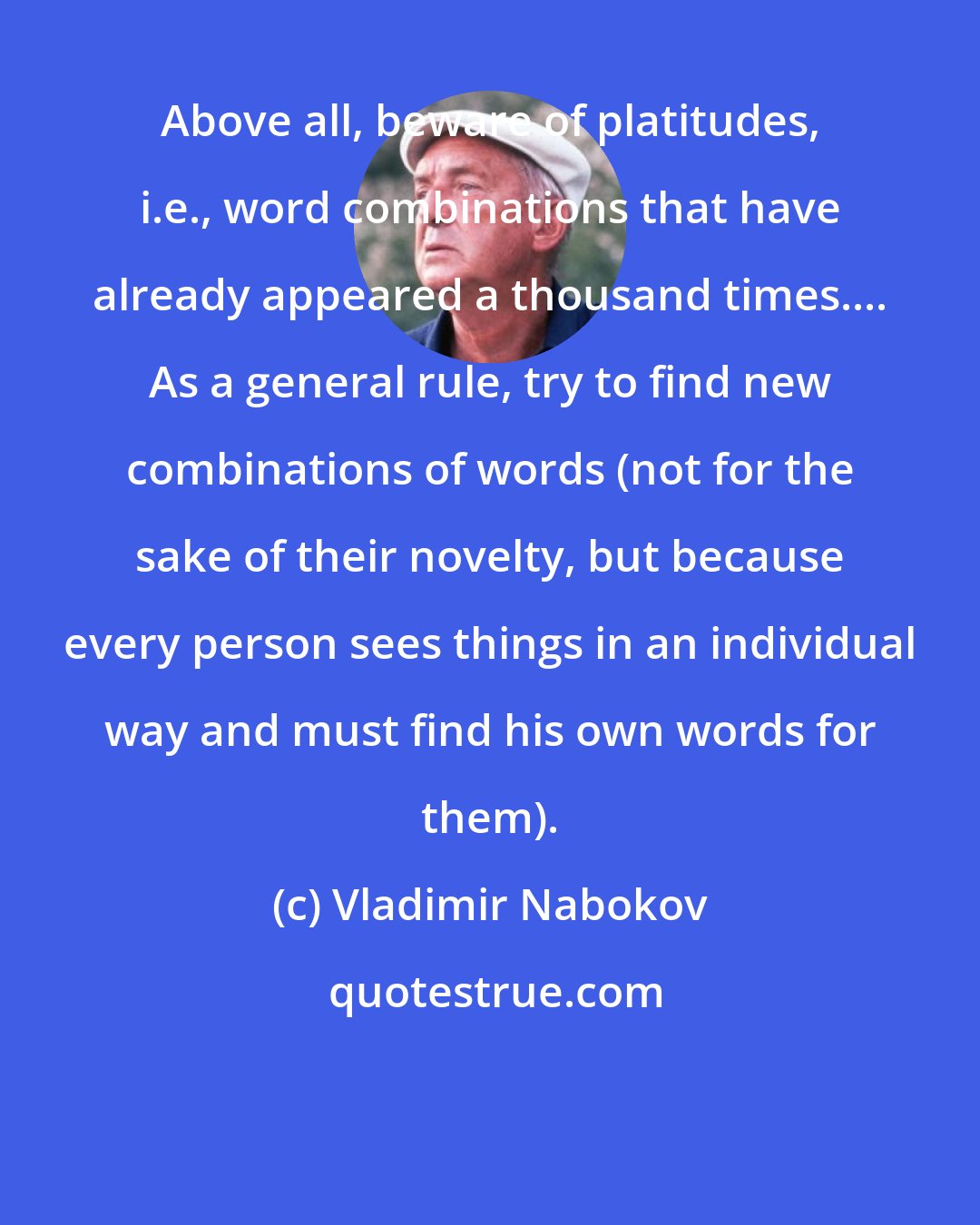 Vladimir Nabokov: Above all, beware of platitudes, i.e., word combinations that have already appeared a thousand times.... As a general rule, try to find new combinations of words (not for the sake of their novelty, but because every person sees things in an individual way and must find his own words for them).