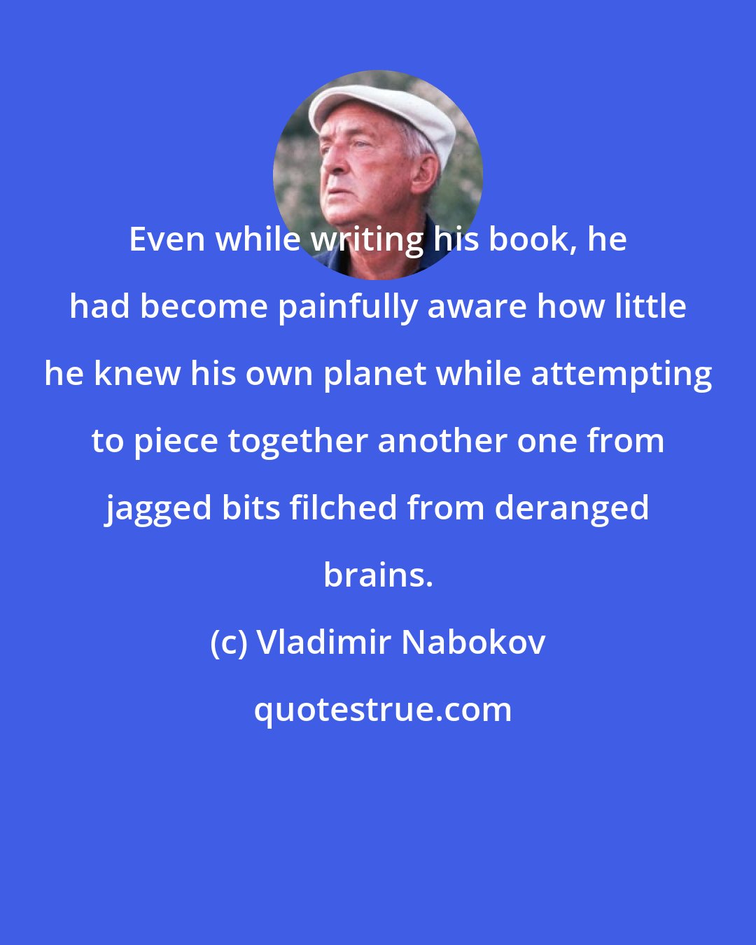 Vladimir Nabokov: Even while writing his book, he had become painfully aware how little he knew his own planet while attempting to piece together another one from jagged bits filched from deranged brains.