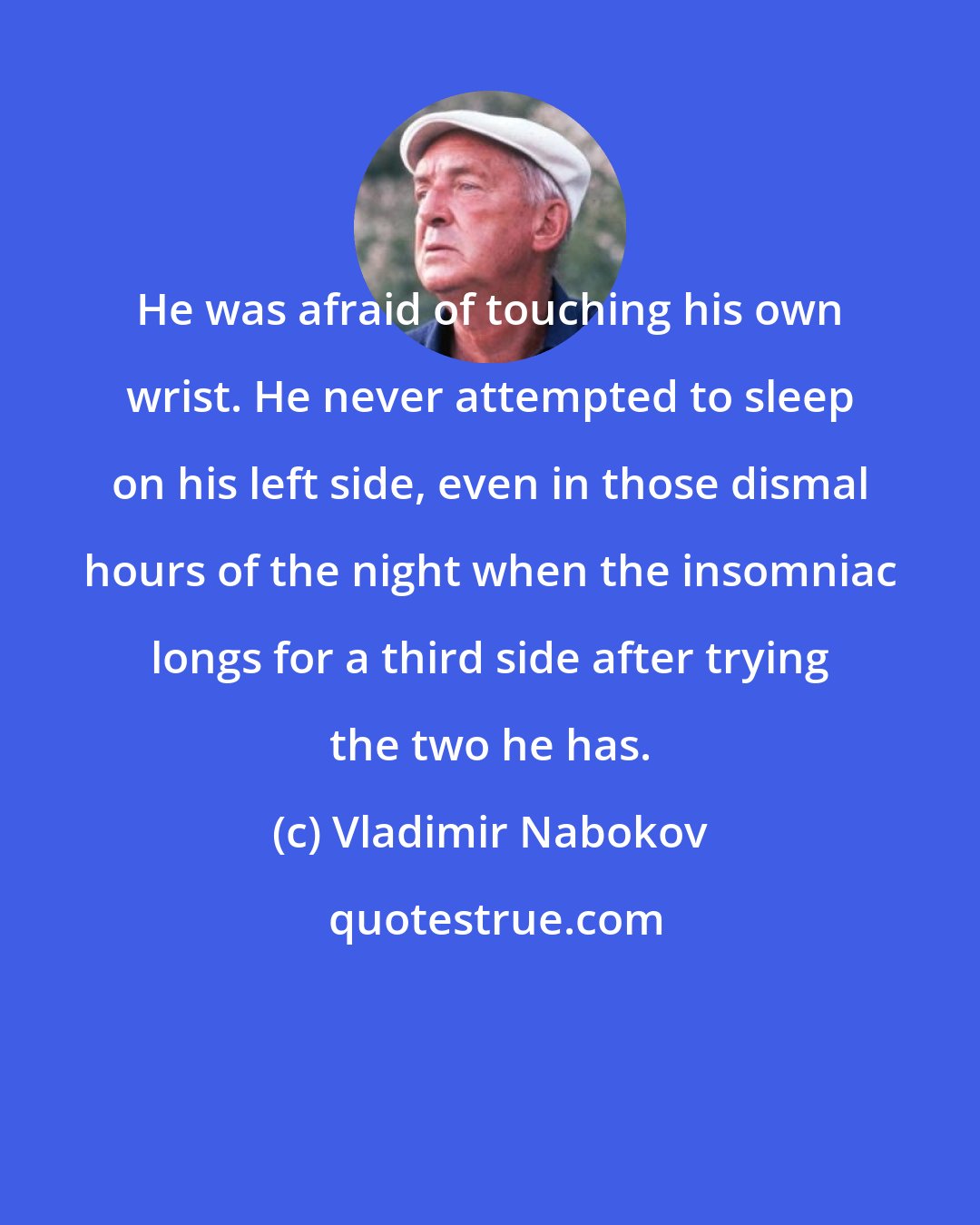 Vladimir Nabokov: He was afraid of touching his own wrist. He never attempted to sleep on his left side, even in those dismal hours of the night when the insomniac longs for a third side after trying the two he has.