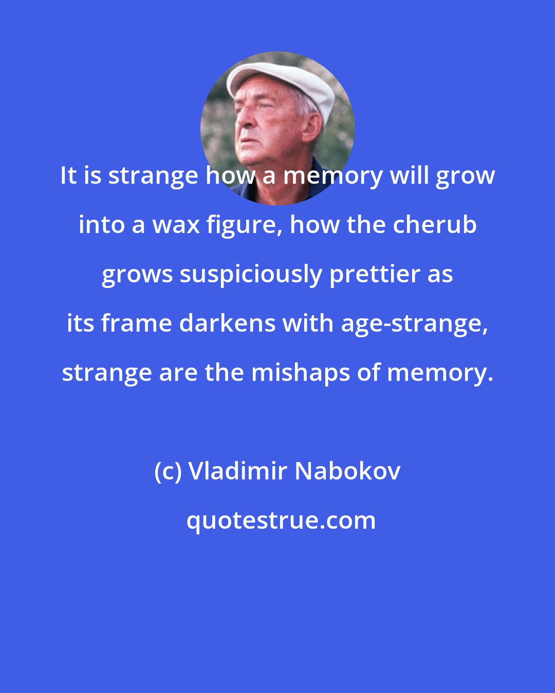 Vladimir Nabokov: It is strange how a memory will grow into a wax figure, how the cherub grows suspiciously prettier as its frame darkens with age-strange, strange are the mishaps of memory.