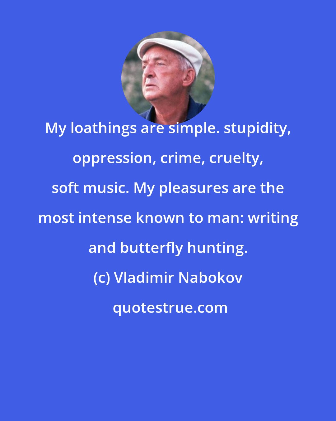 Vladimir Nabokov: My loathings are simple. stupidity, oppression, crime, cruelty, soft music. My pleasures are the most intense known to man: writing and butterfly hunting.