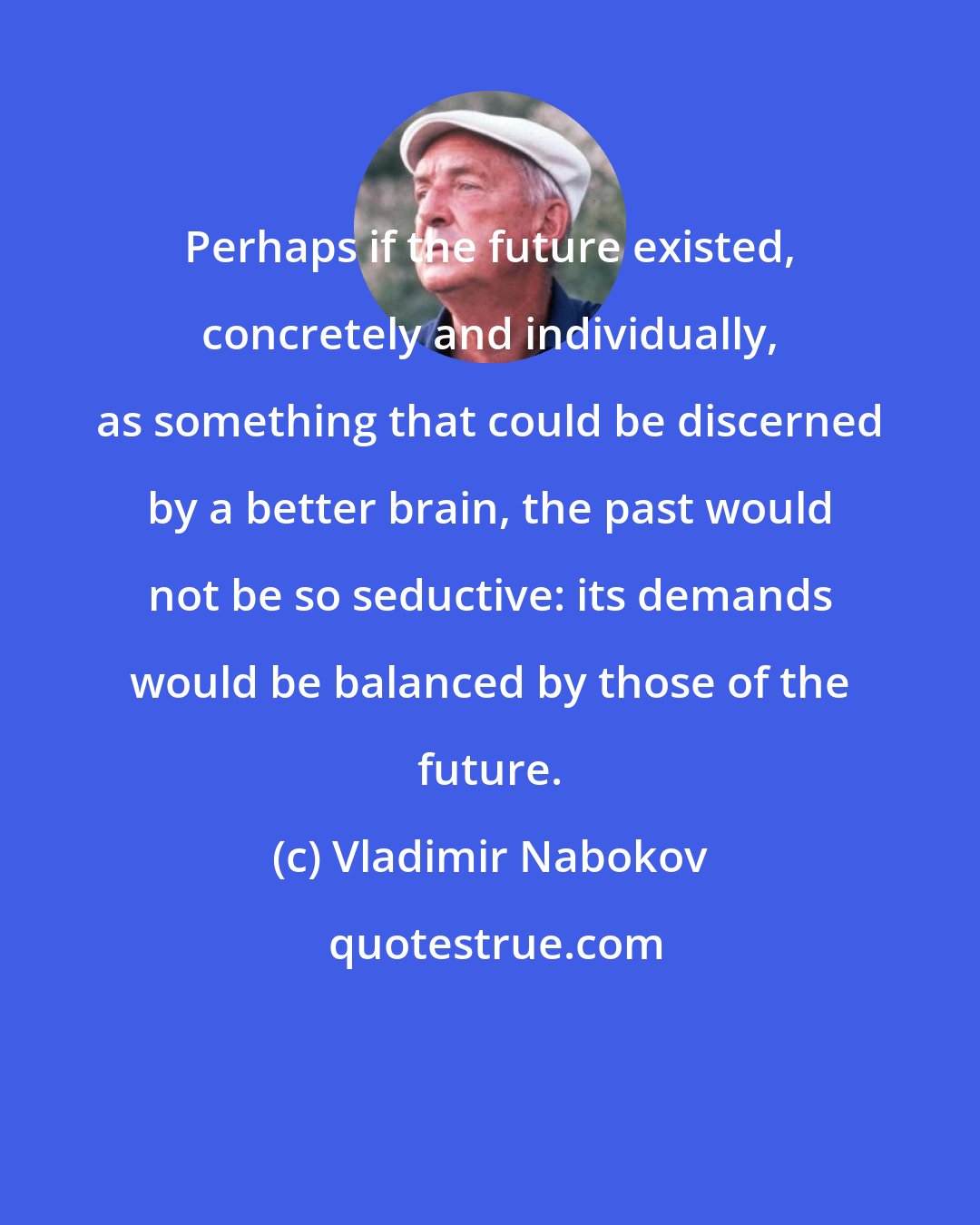 Vladimir Nabokov: Perhaps if the future existed, concretely and individually, as something that could be discerned by a better brain, the past would not be so seductive: its demands would be balanced by those of the future.