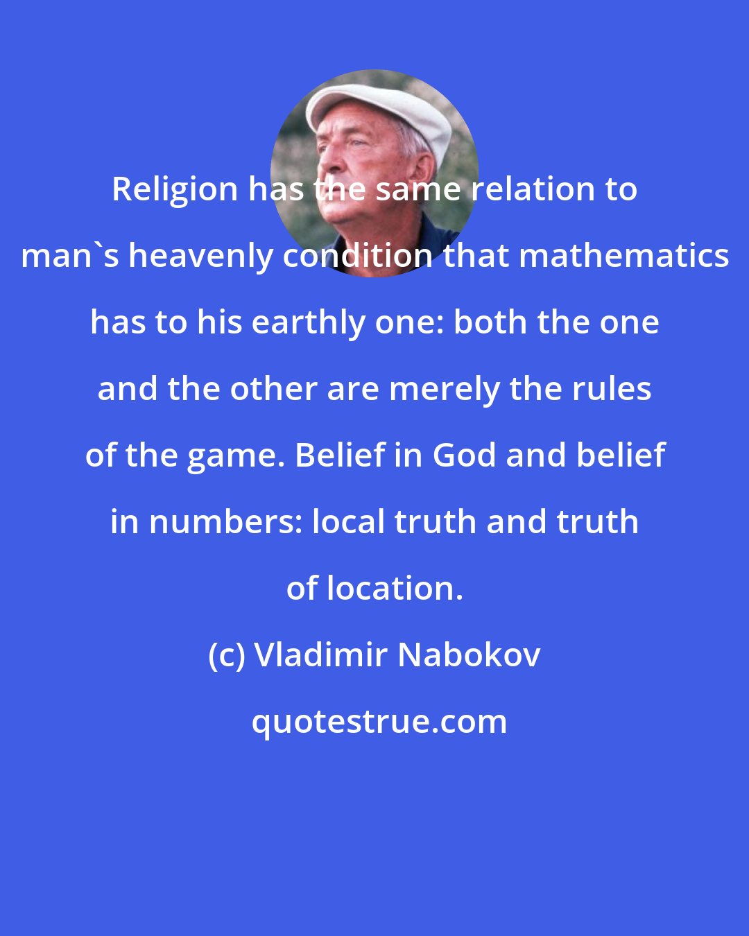 Vladimir Nabokov: Religion has the same relation to man's heavenly condition that mathematics has to his earthly one: both the one and the other are merely the rules of the game. Belief in God and belief in numbers: local truth and truth of location.