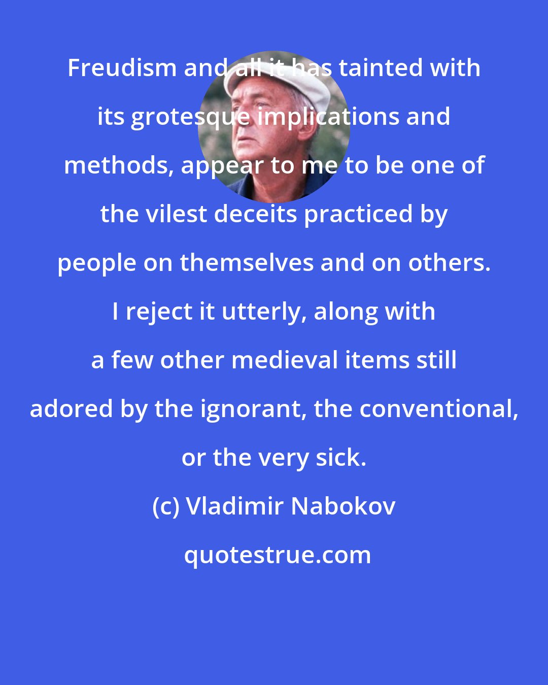 Vladimir Nabokov: Freudism and all it has tainted with its grotesque implications and methods, appear to me to be one of the vilest deceits practiced by people on themselves and on others. I reject it utterly, along with a few other medieval items still adored by the ignorant, the conventional, or the very sick.