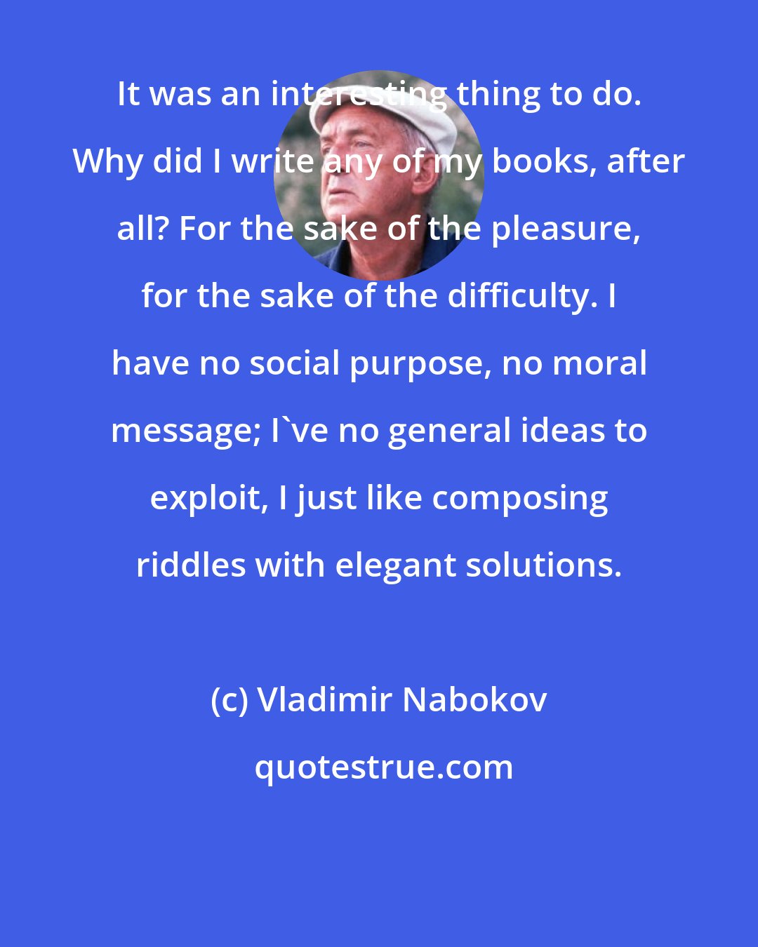 Vladimir Nabokov: It was an interesting thing to do. Why did I write any of my books, after all? For the sake of the pleasure, for the sake of the difficulty. I have no social purpose, no moral message; I've no general ideas to exploit, I just like composing riddles with elegant solutions.