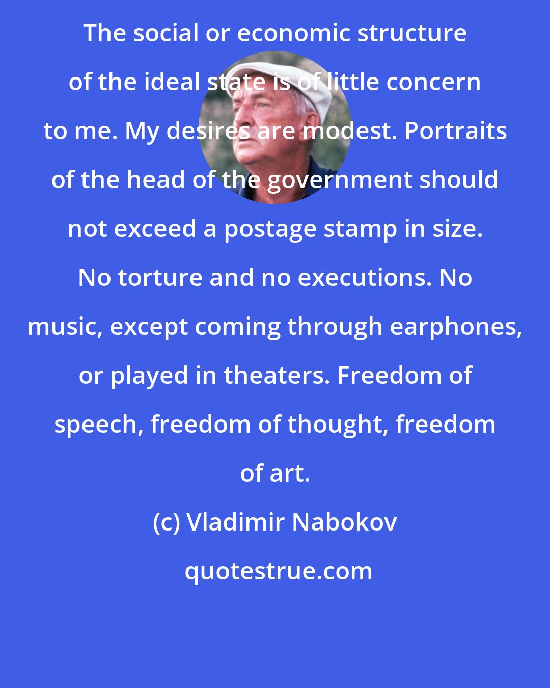 Vladimir Nabokov: The social or economic structure of the ideal state is of little concern to me. My desires are modest. Portraits of the head of the government should not exceed a postage stamp in size. No torture and no executions. No music, except coming through earphones, or played in theaters. Freedom of speech, freedom of thought, freedom of art.