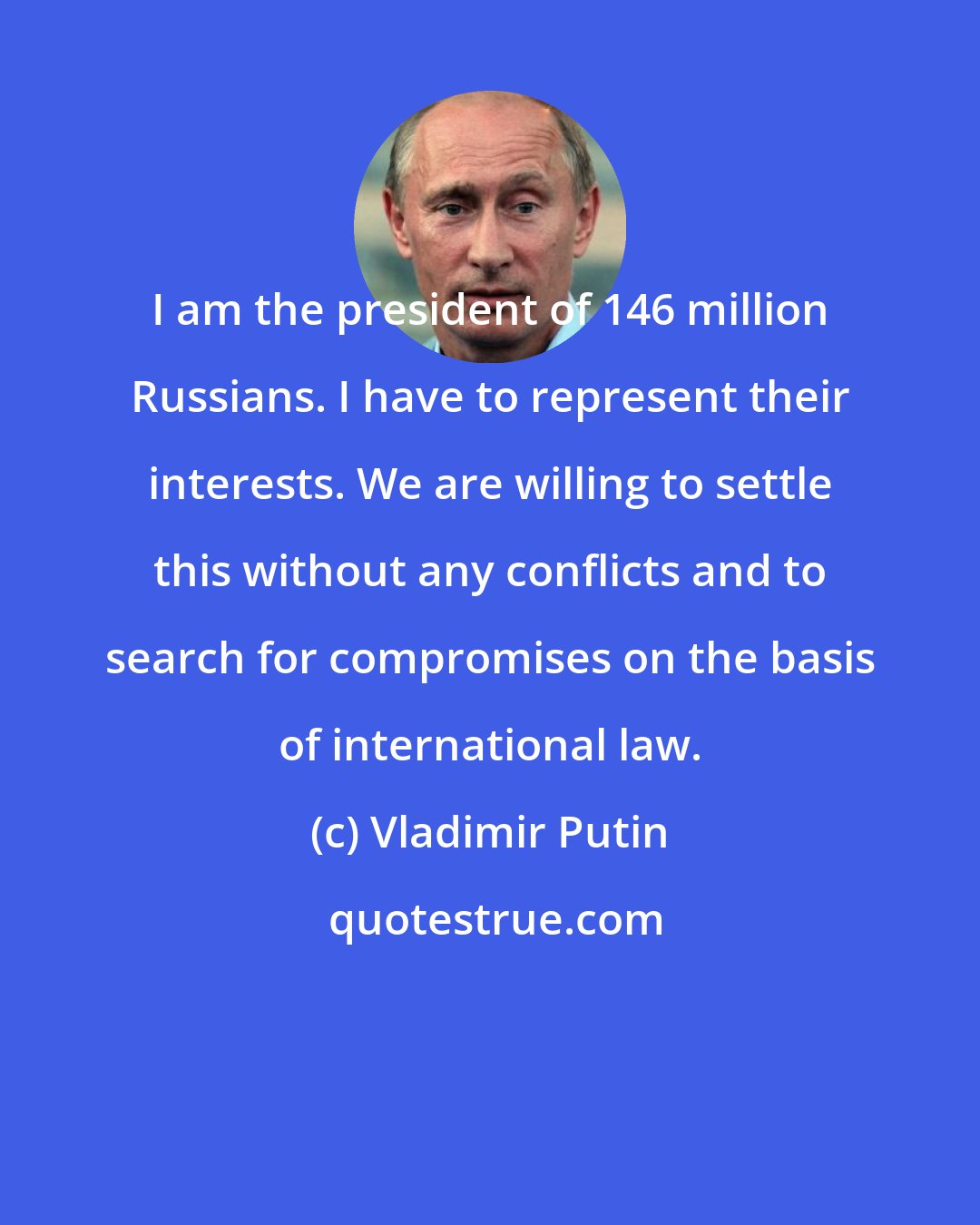 Vladimir Putin: I am the president of 146 million Russians. I have to represent their interests. We are willing to settle this without any conflicts and to search for compromises on the basis of international law.