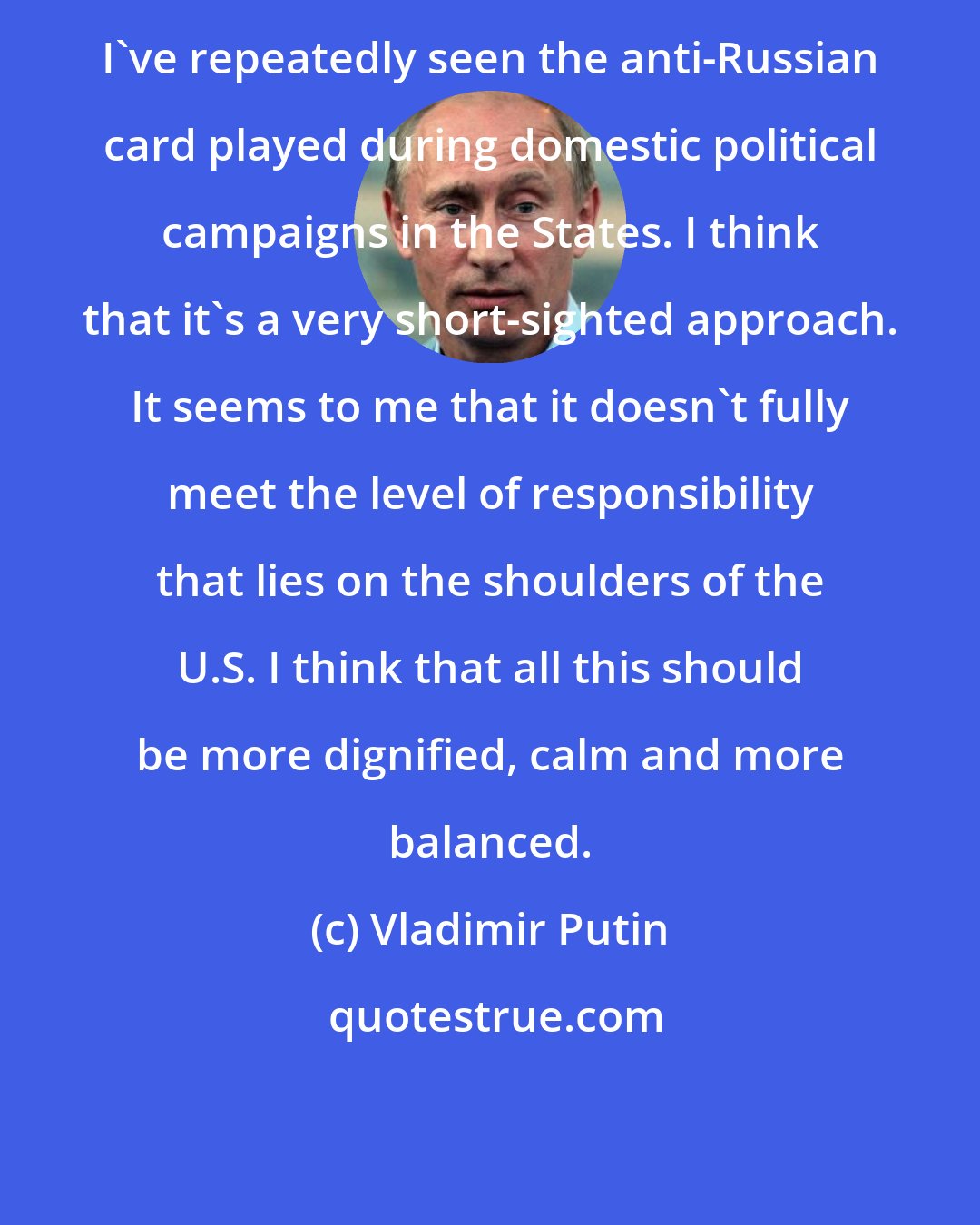 Vladimir Putin: I've repeatedly seen the anti-Russian card played during domestic political campaigns in the States. I think that it's a very short-sighted approach. It seems to me that it doesn't fully meet the level of responsibility that lies on the shoulders of the U.S. I think that all this should be more dignified, calm and more balanced.