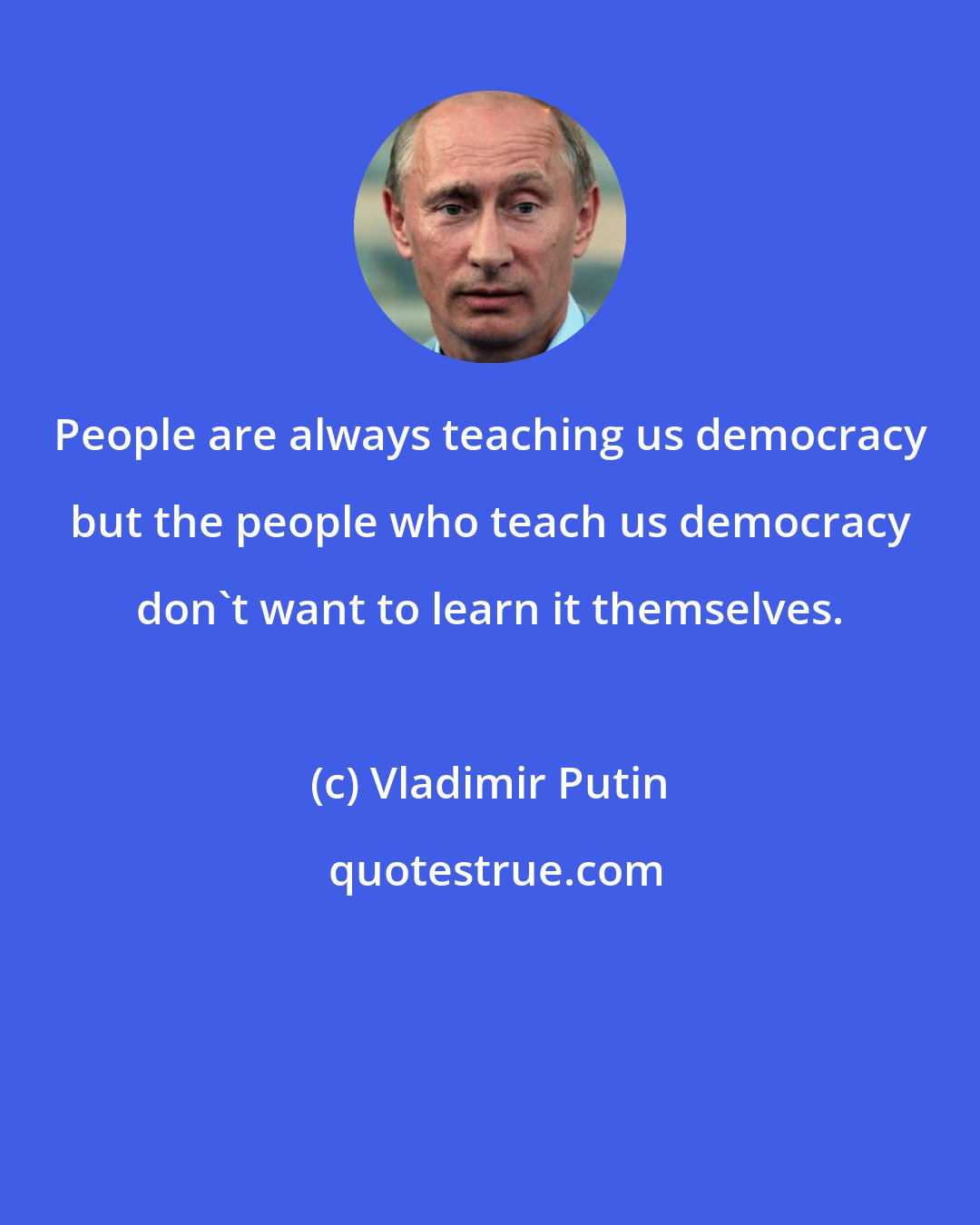 Vladimir Putin: People are always teaching us democracy but the people who teach us democracy don't want to learn it themselves.