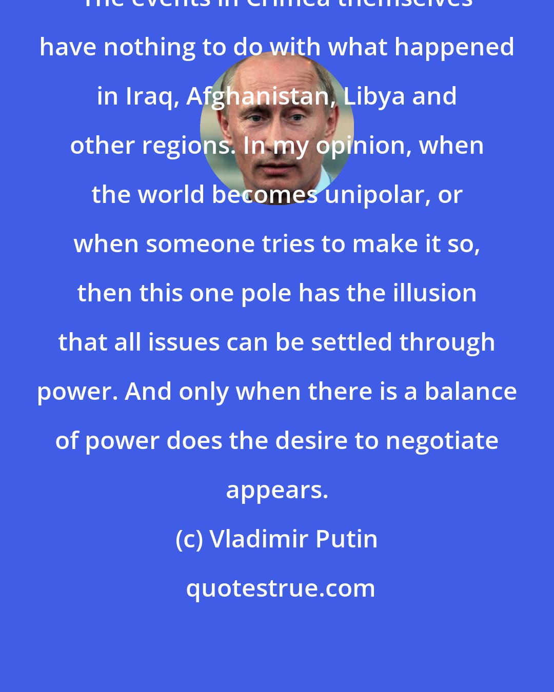 Vladimir Putin: The events in Crimea themselves have nothing to do with what happened in Iraq, Afghanistan, Libya and other regions. In my opinion, when the world becomes unipolar, or when someone tries to make it so, then this one pole has the illusion that all issues can be settled through power. And only when there is a balance of power does the desire to negotiate appears.