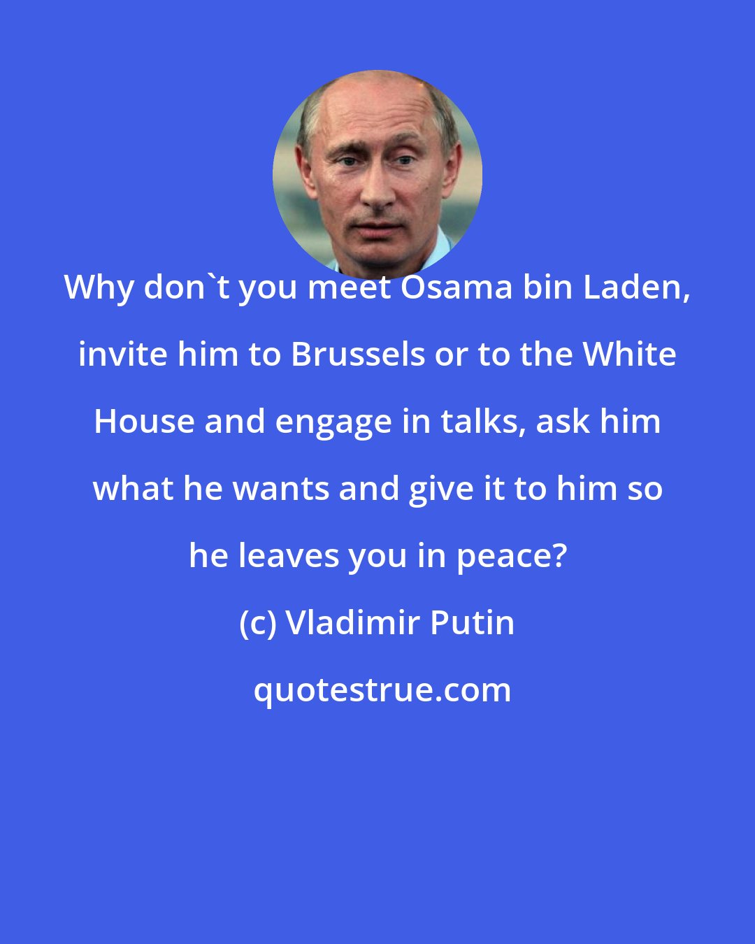 Vladimir Putin: Why don't you meet Osama bin Laden, invite him to Brussels or to the White House and engage in talks, ask him what he wants and give it to him so he leaves you in peace?